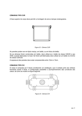 CÂMARAS TIPO CVR

A face superior do corpo deve permitir a montagem de aros e tampas rectangulares.




                                   Figura 22 - Câmara CVR


As paredes podem ser em tijolo maciço, em betão, ou em bloco de betão.
Se as câmaras forem construídas em betão, deve utilizar-se o betão da classe C20/25 e aço
A400, quando fabricadas no local. Se forem pré-fabricadas deve utilizar-se um betão no mínimo
de classe C20/C25.
A espessura das paredes deve estar compreendida entre 10cm e 15cm.


CÂMARAS TIPO CVI
O corpo é composto por 4 faces constituindo um rectângulo, que é cortado junto aos vértices
formando outras 4 faces. A configuração possibilita o acompanhamento das curvaturas dos
cabos, tal como se mostra na figura seguinte:




                                    Figura 23 - Câmara CVI




                                                                                       pág. 31
 