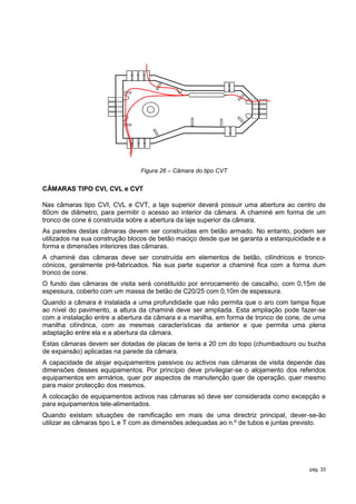 Figura 26 – Câmara do tipo CVT


CÂMARAS TIPO CVI, CVL e CVT

Nas câmaras tipo CVI, CVL e CVT, a laje superior deverá possuir uma abertura ao centro de
80cm de diâmetro, para permitir o acesso ao interior da câmara. A chaminé em forma de um
tronco de cone é construída sobre a abertura da laje superior da câmara.
As paredes destas câmaras devem ser construídas em betão armado. No entanto, podem ser
utilizados na sua construção blocos de betão maciço desde que se garanta a estanquicidade e a
forma e dimensões interiores das câmaras.
A chaminé das câmaras deve ser construída em elementos de betão, cilíndricos e tronco-
cónicos, geralmente pré-fabricados. Na sua parte superior a chaminé fica com a forma dum
tronco de cone.
O fundo das câmaras de visita será constituído por enrocamento de cascalho, com 0,15m de
espessura, coberto com um massa de betão de C20/25 com 0,10m de espessura.
Quando a câmara é instalada a uma profundidade que não permita que o aro com tampa fique
ao nível do pavimento, a altura da chaminé deve ser ampliada. Esta ampliação pode fazer-se
com a instalação entre a abertura da câmara e a manilha, em forma de tronco de cone, de uma
manilha cilíndrica, com as mesmas características da anterior e que permita uma plena
adaptação entre ela e a abertura da câmara.
Estas câmaras devem ser dotadas de placas de terra a 20 cm do topo (chumbadouro ou bucha
de expansão) aplicadas na parede da câmara.
A capacidade de alojar equipamentos passivos ou activos nas câmaras de visita depende das
dimensões desses equipamentos. Por princípio deve privilegiar-se o alojamento dos referidos
equipamentos em armários, quer por aspectos de manutenção quer de operação, quer mesmo
para maior protecção dos mesmos.
A colocação de equipamentos activos nas câmaras só deve ser considerada como excepção e
para equipamentos tele-alimentados.
Quando existam situações de ramificação em mais de uma directriz principal, dever-se-ão
utilizar as câmaras tipo L e T com as dimensões adequadas ao n.º de tubos e juntas previsto.




                                                                                       pág. 33
 