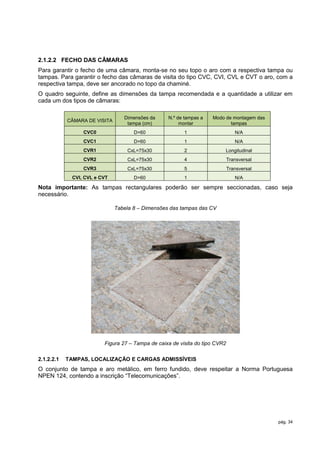 2.1.2.2 FECHO DAS CÂMARAS
Para garantir o fecho de uma câmara, monta-se no seu topo o aro com a respectiva tampa ou
tampas. Para garantir o fecho das câmaras de visita do tipo CVC, CVI, CVL e CVT o aro, com a
respectiva tampa, deve ser ancorado no topo da chaminé.
O quadro seguinte, define as dimensões da tampa recomendada e a quantidade a utilizar em
cada um dos tipos de câmaras:

                                  Dimensões da     N.º de tampas a   Modo de montagem das
            CÂMARA DE VISITA
                                   tampa (cm)           montar              tampas
                  CVC0                D=60                1                      N/A
                  CVC1                D=60                1                      N/A
                  CVR1             CxL=75x30              2               Longitudinal
                  CVR2             CxL=75x30              4                   Transversal
                  CVR3             CxL=75x30              5                   Transversal
              CVI, CVL e CVT          D=60                1                      N/A

Nota importante: As tampas rectangulares poderão ser sempre seccionadas, caso seja
necessário.

                               Tabela 8 – Dimensões das tampas das CV




                          Figura 27 – Tampa de caixa de visita do tipo CVR2

2.1.2.2.1   TAMPAS, LOCALIZAÇÃO E CARGAS ADMISSÍVEIS
O conjunto de tampa e aro metálico, em ferro fundido, deve respeitar a Norma Portuguesa
NPEN 124, contendo a inscrição “Telecomunicações”.




                                                                                            pág. 34
 