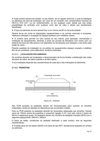  Cada armário deverá ser dotado, no seu interior, de um ligador amovível, o qual se interligará
ao eléctrodo de terra de protecção, por meio de um condutor com características mínimas de
H07V-U G16 mm2, na cor verde/vermelho, ou em qualquer outra, desde que não exista
possibilidade de confusão com qualquer outro tipo de cabo e desde que devidamente
identificado.
 O topo do eléctrodo de terra deverá ficar a um mínimo de 80 cm de profundidade.
Deverá ter-se em conta as disposições regulamentares e as normas nacionais e europeias,
relativas à utilização e ocupação de espaços públicos com mobiliário urbano.
 O armário deve permitir um bom acesso ao seu interior, para operação, manutenção e
instalação de equipamentos, devendo a porta ser provida de fechadura com chave com um
sistema de trinco em três pontos e de dispositivo (s) de bloqueio que impeçam o seu fecho pela
acção do vento.
Perante questões de instalação na via pública de equipamentos (espaço ocupado e estética)
têm de se considerar, como alternativa, armários embutidos.

2.1.3.1.1   LOCALIZAÇÃO DOS ARMÁRIOS
Os armários deverão ser localizados e dimensionados de forma facilitar a distribuição das redes
de pares de cobre, de cabos coaxiais e de fibra óptica.
A sua instalação depende das características de cada tipo e das indicações do fabricante.

2.1.3.2 PEDESTAIS



                                       Implantação do Armário
                               40


                Profundidade
                    = 350                                                150




                                               480
                                         VISTA FRONTAL


                                      Figura 28 – Pedestal


Nas ITUR privadas os pedestais devem ser dimensionados para suportar os armários
projectados, tendo em atenção os dispositivos que se prevêem instalar.
Para as ITUR públicas os pedestais deverão ter dimensões adequadas aos armários, ficando
cerca de 150mm acima da superfície e possuírem ligação à CV, com pelo menos 3 tubos de
90mm e respectivas guias. Os pedestais devem ser munidos de espigões roscados (M16) com o
seguinte espaçamento: 240mm x 390mm.
O bloco de betão, constituinte do pedestal destinado a cada armário, terá as seguintes
características:
 O betão deve ser de classe C20/25 e os tubos do tipo PET, devidamente boleados em ambos
os extremos;
                                                                                            pág. 36
 