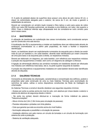  A parte do pedestal abaixo da superfície deve possuir uma altura de pelo menos 40 cm, e
dispor de extremidade alargada para o exterior, de cerca de 5 cm, de modo a garantir a
estabilidade da estrutura.
Deverá ser considerado um armário duplo (coaxial e fibra óptica e outro para pares de cobre
xDSL) por cada 256 fracções autónomas, se situadas a uma distância, em cabo, não superior a
200m. Caso a distância referida seja ultrapassada terá de considerar-se outro armário para
servir esses casos.

2.1.4     BASTIDORES
A utilização de bastidores em substituição das caixas normalizadas, será considerada sempre
que for construída uma sala técnica.
A localização dos RU e equipamentos a instalar em bastidores deve ser referenciada através de
endereços (normalizados ou a definir pelo projectista), de modo a facilitar a respectiva
identificação.
Assim, os bastidores devem ser explicitamente numerados da esquerda para a direita (se existir
mais do que um bastidor) e, em cada bastidor, deverão estar identificados por ordem crescente
de cima para baixo e da esquerda para a direita, os respectivos módulos.
Deverá ser elaborado um diagrama, por cada bastidor, com referência aos respectivos módulos
e posição dos equipamentos a instalar, bem como um diagrama da cablagem a efectuar.
A ligação da alimentação eléctrica aos armários montados em bastidores deverá ser efectuada
nos módulos com referência mais baixa, isto é, na parte superior esquerda do bastidor.
A posição dos dispositivos e equipamentos instalados em cada bastidor deverá estar identificada
através de etiquetas.

2.1.5     GALERIAS TÉCNICAS
Consoante as dimensões da urbanização, características e concentração dos edifícios, poderá o
projectista optar pela construção de uma ou mais Galerias Técnicas para acomodação de
caminhos de cabos, calhas e outros dispositivos constituintes da Rede de Cablagem da
urbanização.
As Galerias Técnicas a construir deverão obedecer aos seguintes requisitos mínimos:
- Acesso por porta ou portas acima do nível do solo, com abertura por chave desde o exterior e
sistema de abertura de segurança desde o interior.
- Na porta (ou portas) deverá efectuar-se a marcação de forma indelével da palavra
“Telecomunicações”.
- Altura mínima de 2,4m (1,8m livres para circulação de pessoas).
- Paredes rebocadas e pintadas com tinta plástica.
- Cota que garanta que esta se encontra acima do nível freático.
- Iluminação adequada a possibilitar a circulação de pessoas.
- Instalação eléctrica com pelo menos um circuito de tomadas e um circuito de iluminação com
sistema de corte e protecção.
- Sistema de ventilação adequado.



                                                                                         pág. 37
 