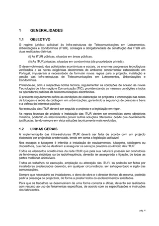 1       GENERALIDADES

1.1     OBJECTIVO
O regime jurídico aplicável às Infra-estruturas de Telecomunicações em Loteamentos,
Urbanizações e Condomínios (ITUR), consagra a obrigatoriedade de construção das ITUR em
duas realidades distintas:
      (i) As ITUR públicas, situadas em áreas públicas;
      (ii) As ITUR privadas, situadas em condomínios (de propriedade privada).
O desenvolvimento das actividades económicas e sociais, os enormes progressos tecnológicos
verificados e as novas exigências decorrentes do ambiente concorrencial estabelecido em
Portugal, impuseram a necessidade de formular novas regras para o projecto, instalação e
gestão das Infra-estruturas de Telecomunicações em Loteamentos, Urbanizações e
Condomínios.
Pretende-se, com a respectiva norma técnica, regulamentar as condições de acesso às novas
Tecnologias de Informação e Comunicação (TIC), providenciando as mesmas condições a todos
os operadores públicos de telecomunicações electrónicas.
O presente regulamento define as condições de elaboração de projectos e construção das redes
de tubagem e redes de cablagem em urbanizações, garantindo a segurança de pessoas e bens
e a defesa do interesse público.
Na execução das ITUR deverá ser seguido o projecto e a legislação em vigor.
As regras técnicas de projecto e instalação das ITUR devem ser entendidas como objectivos
mínimos, podendo os intervenientes prever outras soluções diferentes, desde que devidamente
justificadas, tendo sempre em vista soluções tecnicamente mais evoluídas.

1.2     LINHAS GERAIS
A implementação das infra-estruturas ITUR deverá ser feita de acordo com um projecto
elaborado por projectista credenciado, tendo em conta a legislação aplicável.
Nos espaços e tubagens é interdita a instalação de equipamentos, tubagens, cablagens ou
dispositivos, que não se destinem a assegurar os serviços previstos no âmbito das ITUR.
Todos os elementos constituintes da rede ITUR que pela sua natureza possam ser condutores
de fenómenos eléctricos ou de radiofrequência, deverão ter assegurada a ligação, de todas as
partes metálicas acessíveis.
Todos os trabalhos de execução, ampliação ou alteração das ITUR, só poderão ser feitos por
instaladores credenciados devendo, em qualquer circunstância, ser salvaguardado o sigilo das
comunicações.
Sempre que necessário os instaladores, o dono de obra e o director técnico da mesma, poderão
pedir a presença do projectista, de forma a prestar todos os esclarecimentos solicitados.
Para que os trabalhos se desenvolvam de uma forma correcta e eficaz, deverão ser realizados
com recurso ao uso de ferramentas específicas, de acordo com as especificações e instruções
dos fabricantes.




                                                                                       pág. 4
 