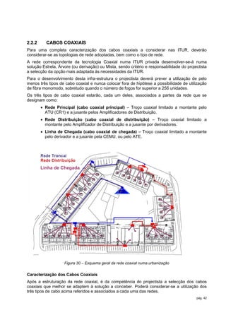 2.2.2     CABOS COAXIAIS
Para uma completa caracterização dos cabos coaxiais a considerar nas ITUR, deverão
considerar-se as topologias de rede adoptadas, bem como o tipo de rede.
A rede correspondente da tecnologia Coaxial numa ITUR privada desenvolver-se-á numa
solução Estrela, Árvore (ou derivação) ou Mista, sendo critério e responsabilidade do projectista
a selecção da opção mais adaptada às necessidades da ITUR.
Para o desenvolvimento desta infra-estrutura o projectista deverá prever a utilização de pelo
menos três tipos de cabo coaxial e nunca colocar fora de hipótese a possibilidade de utilização
de fibra monomodo, sobretudo quando o número de fogos for superior a 256 unidades.
Os três tipos de cabo coaxial estarão, cada um deles, associados a partes da rede que se
designam como:
         Rede Principal (cabo coaxial principal) – Troço coaxial limitado a montante pelo
          ATU (CR1) e a jusante pelos Amplificadores de Distribuição.
         Rede Distribuição (cabo coaxial de distribuição) – Troço coaxial limitado a
          montante pelo Amplificador de Distribuição e a jusante por derivadores.
         Linha de Chegada (cabo coaxial de chegada) – Troço coaxial limitado a montante
          pelo derivador e a jusante pela CEMU, ou pelo ATE.




        Linha de Chegada




                    Figura 30 – Esquema geral da rede coaxial numa urbanização


Caracterização dos Cabos Coaxiais
Após a estruturação da rede coaxial, é da competência do projectista a selecção dos cabos
coaxiais que melhor se adaptem à solução a conceber. Poderá considerar-se a utilização dos
três tipos de cabo acima referidos e associados a cada uma das redes.
                                                                                           pág. 42
 