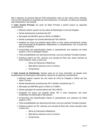 Não é objectivo do presente Manual ITUR particularizar cada um dos cabos acima referidos,
mas sim dar indicações ao projectista de como seleccionar, no mercado, os cabos que necessita
para implementar a sua solução.
 Cabo Coaxial Principal, faz parte da Rede Principal e deverá possuir as seguintes
características:
        Diâmetro exterior superior ao dos cabos de Distribuição e Linha de Chegada;
        Admite directamente conectores tipo 5/8”;
        Atenuação aos 860 MHz igual ou inferior a 0,08dB/m;
        Admite a passagem de corrente alternada até 10A a 60VCA;
        Instalado em troços que poderão atingir 200m ou mais, sendo pontualmente cortado
         pela incorporação de Acopladores, Repartidores, ou Amplificadores, com os quais terá
         que ser compatível;
        Cumprimento das especificações Classe A, apresentando uma cobertura de malha
         superior a 70% ou blindagem tubular;
        Total compatibilidade com elementos terminais, como por exemplo Tomadas Coaxiais.
        Cobertura exterior em PE, cobrindo uma camada de Petro Gel, sendo marcado de
         forma indelével, metro a metro com:
                 o   Nome do Fabricante e Referência;
                 o   Data fabrico (semana e ano no mínimo);
                 o   Comprimento.

 Cabo Coaxial de Distribuição, fazendo parte de um troço intermédio, da ligação entre
Amplificadores de Distribuição e Derivadores, deverá ter as seguintes características:
        Diâmetro exterior superior aos dos cabos de Linha de Chegada e inferior aos dos
         cabos Troncais;
        Admite directamente conectores tipo 5/8” e também conectores tipo “F”;
        Atenuação aos 860 MHz igual ou inferior a 0,13dB/m;
        Admite passagem de corrente alterna até 10A a 60VCA;
        Instalação em troços que poderão atingir 100 m entre acessórios, tais como
         Amplificador de Distribuição e Derivadores;
        Cumprimento das especificações Classe A, apresentando uma cobertura de malha
         superior a 70%;
        Total compatibilidade com elementos terminais, como por exemplo Tomadas Coaxiais;
        Cobertura exterior em PE, cobrindo uma camada de Petro Gel, sendo marcado metro
         a metro com:
                 o   Nome do Fabricante e Referência;
                 o   Data fabrico (semana e ano no mínimo);
                 o   Comprimento.



                                                                                       pág. 43
 