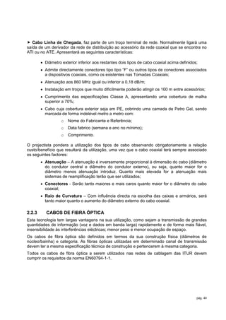  Cabo Linha de Chegada, faz parte de um troço terminal de rede. Normalmente ligará uma
saída de um derivador da rede de distribuição ao acessório da rede coaxial que se encontra no
ATI ou no ATE. Apresentará as seguintes características:

         Diâmetro exterior inferior aos restantes dois tipos de cabo coaxial acima definidos;
         Admite directamente conectores tipo tipo “F” ou outros tipos de conectores associados
          a dispositivos coaxiais, como os existentes nas Tomadas Coaxiais;
         Atenuação aos 860 MHz igual ou inferior a 0,18 dB/m;
         Instalação em troços que muito dificilmente poderão atingir os 100 m entre acessórios;
         Cumprimento das especificações Classe A, apresentando uma cobertura de malha
          superior a 70%;
         Cabo cuja cobertura exterior seja em PE, cobrindo uma camada de Petro Gel, sendo
          marcada de forma indelével metro a metro com:
                   o   Nome do Fabricante e Referência;
                   o   Data fabrico (semana e ano no mínimo);
                   o   Comprimento.

O projectista pondera a utilização dos tipos de cabo observando obrigatoriamente a relação
custo/benefício que resultará da utilização, uma vez que o cabo coaxial terá sempre associado
os seguintes factores:
         Atenuação – A atenuação é inversamente proporcional à dimensão do cabo (diâmetro
          do condutor central e diâmetro do condutor externo), ou seja, quanto maior for o
          diâmetro menos atenuação introduz. Quanto mais elevada for a atenuação mais
          sistemas de reamplificação terão que ser utilizados;
         Conectores - Serão tanto maiores e mais caros quanto maior for o diâmetro do cabo
          coaxial;
         Raio de Curvatura – Com influência directa na escolha das caixas e armários, será
          tanto maior quanto o aumento do diâmetro externo do cabo coaxial.

2.2.3      CABOS DE FIBRA ÓPTICA
Esta tecnologia tem largas vantagens na sua utilização, como sejam a transmissão de grandes
quantidades de informação (voz e dados em banda larga) rapidamente e de forma mais fiável,
insensibilidade às interferências eléctricas; menor peso e menor ocupação de espaço.
Os cabos de fibra óptica são definidos em termos da sua construção física (diâmetros de
núcleo/bainha) e categoria. As fibras ópticas utilizadas em determinado canal de transmissão
devem ter a mesma especificação técnica de construção e pertencerem à mesma categoria.
Todos os cabos de fibra óptica a serem utilizados nas redes de cablagem das ITUR devem
cumprir os requisitos da norma EN60794-1-1.




                                                                                             pág. 44
 