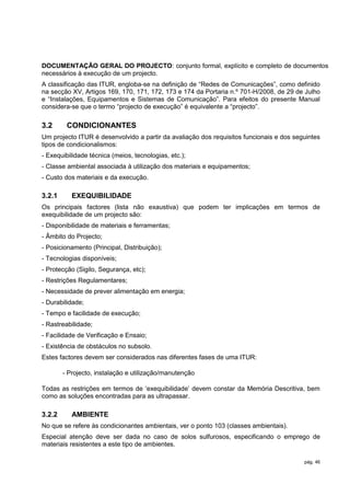 DOCUMENTAÇÃO GERAL DO PROJECTO: conjunto formal, explícito e completo de documentos
necessários à execução de um projecto.
A classificação das ITUR, engloba-se na definição de “Redes de Comunicações”, como definido
na secção XV, Artigos 169, 170, 171, 172, 173 e 174 da Portaria n.º 701-H/2008, de 29 de Julho
e “Instalações, Equipamentos e Sistemas de Comunicação”. Para efeitos do presente Manual
considera-se que o termo “projecto de execução” é equivalente a “projecto”.

3.2      CONDICIONANTES
Um projecto ITUR é desenvolvido a partir da avaliação dos requisitos funcionais e dos seguintes
tipos de condicionalismos:
- Exequibilidade técnica (meios, tecnologias, etc.);
- Classe ambiental associada à utilização dos materiais e equipamentos;
- Custo dos materiais e da execução.

3.2.1      EXEQUIBILIDADE
Os principais factores (lista não exaustiva) que podem ter implicações em termos de
exequibilidade de um projecto são:
- Disponibilidade de materiais e ferramentas;
- Âmbito do Projecto;
- Posicionamento (Principal, Distribuição);
- Tecnologias disponíveis;
- Protecção (Sigilo, Segurança, etc);
- Restrições Regulamentares;
- Necessidade de prever alimentação em energia;
- Durabilidade;
- Tempo e facilidade de execução;
- Rastreabilidade;
- Facilidade de Verificação e Ensaio;
- Existência de obstáculos no subsolo.
Estes factores devem ser considerados nas diferentes fases de uma ITUR:

        - Projecto, instalação e utilização/manutenção

Todas as restrições em termos de „exequibilidade‟ devem constar da Memória Descritiva, bem
como as soluções encontradas para as ultrapassar.

3.2.2      AMBIENTE
No que se refere às condicionantes ambientais, ver o ponto 103 (classes ambientais).
Especial atenção deve ser dada no caso de solos sulfurosos, especificando o emprego de
materiais resistentes a este tipo de ambientes.

                                                                                         pág. 46
 