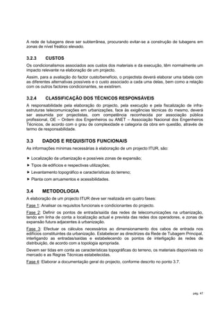 A rede de tubagens deve ser subterrânea, procurando evitar-se a construção de tubagens em
zonas de nível freático elevado.

3.2.3     CUSTOS
Os condicionalismos associados aos custos dos materiais e da execução, têm normalmente um
impacto relevante na elaboração de um projecto.
Assim, para a avaliação do factor custo/benefício, o projectista deverá elaborar uma tabela com
as diferentes alternativas possíveis e o custo associado a cada uma delas, bem como a relação
com os outros factores condicionantes, se existirem.

3.2.4     CLASSIFICAÇÃO DOS TÉCNICOS RESPONSÁVEIS
A responsabilidade pela elaboração do projecto, pela execução e pela fiscalização de infra-
estruturas telecomunicações em urbanizações, face às exigências técnicas do mesmo, deverá
ser assumida por projectistas, com competência reconhecida por associação pública
profissional, OE – Ordem dos Engenheiros ou ANET – Associação Nacional dos Engenheiros
Técnicos, de acordo com o grau de complexidade e categoria da obra em questão, através de
termo de responsabilidade.

3.3     DADOS E REQUISITOS FUNCIONAIS
As informações mínimas necessárias à elaboração de um projecto ITUR, são:

 Localização da urbanização e possíveis zonas de expansão;
 Tipos de edifícios e respectivas utilizações;
 Levantamento topográfico e características do terreno;
 Planta com arruamentos e acessibilidades.

3.4     METODOLOGIA
A elaboração de um projecto ITUR deve ser realizada em quatro fases:
Fase 1: Analisar os requisitos funcionais e condicionantes do projecto.
Fase 2: Definir os pontos de entrada/saída das redes de telecomunicações na urbanização,
tendo em linha de conta a localização actual e prevista das redes dos operadores, e zonas de
expansão futura adjacentes à urbanização.
Fase 3: Efectuar os cálculos necessários ao dimensionamento dos cabos de entrada nos
edifícios constituintes da urbanização. Estabelecer as directrizes da Rede de Tubagem Principal,
interligando as entradas/saídas e estabelecendo os pontos de interligação às redes de
distribuição, de acordo com a topologia apropriada.
Devem ser tidas em conta as características topográficas do terreno, os materiais disponíveis no
mercado e as Regras Técnicas estabelecidas.
Fase 4: Elaborar a documentação geral do projecto, conforme descrito no ponto 3.7.




                                                                                          pág. 47
 