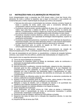 3.5     INSTRUÇÕES PARA A ELABORAÇÃO DE PROJECTOS
Como obrigatoriedade inicial o projectista das ITUR deverá visitar o local das futuras infra-
estruturas, de modo a verificar os aspectos, que a seguir se enunciam, e que poderão ser
fundamentais para a melhor implementação da solução que venha a ser proposta:
        Natureza dos solos para a orçamentação das condutas, câmaras, armários, fixação de
         bases e suportes de torres, assim como para a conveniente definição dos
         componentes a aplicar nas terras de protecção;
        Envolvência natural (arvoredo, grandes superfícies de água, etc.), para a definição do
         melhor local onde fixar o sistema de MATV, se este se localizar no exterior dos
         edifícios. É fundamental a medição e registo dos níveis de sinal e respectiva qualidade
         para as emissões terrestres, que obrigatoriamente serão difundidas na rede coaxial;
        Envolvência industrial (motores eléctricos, edifícios elevados, etc.), primordial para a
         definição de dispositivos com capacidade de blindagem electromagnética, superior ao
         usualmente recomendado;
        Envolvência ambiental/arquitectónica, importante na melhor definição de dispositivos e
         respectivas fixações, para que estes elementos passem o mais possível dissimulados,
         principalmente em espaços de protecção histórica, patrimonial ou ambiental;
        Opções disponíveis para os pontos de ligação da ITUR aos operadores de
         comunicações electrónicas presentes na zona.
Estes e outros factores influenciam claramente no desenvolvimento da solução de
telecomunicações para a ITUR, e sobretudo podem influenciar na localização final do ATU.
Em caso de necessidade de cariz técnico, ou arquitectónico, o sistema de recepção hertziana
(antenas), caso existam fora dos edifícios, poderão estar deslocalizadas em relação ao ATU.
Este projecto inclui os seguintes elementos mínimos:
   a) Termo de responsabilidade do projectista;
   b) Documentos do projectista (cópia do bilhete de identidade, cartão de contribuinte e
      declaração de associação pública profissional);
   c) Ficha técnica ITUR;
   d) Memória descritiva e justificativa, incluindo identificação, categoria de obra, disposição e
      descrição geral da obra, justificação da sua implantação e da sua integração nos
      condicionamentos locais existentes ou planeados, descrição genérica da solução
      adoptada com vista à satisfação das disposições legais e regulamentares em vigor,
      indicação das características dos materiais, dos elementos da construção, dos sistemas
      e equipamentos;
   e) Cálculos relativos às diferentes partes da obra, definindo os elementos constituintes da
      mesma, justificando as soluções adoptadas;
   f) Quadros e fichas de repartidor geral de pares de cobre, cabos coaxiais e fibra óptica,
      referentes aos elementos de rede que justifiquem a sua elaboração;
   g) Medições e mapas de trabalho, com a indicação da natureza e da quantidade dos
      trabalhos e dos materiais necessários para a execução da obra;
   h) Orçamento baseado nos materiais utilizados e nos mapas de trabalho;
   i) Planta topográfica de localização;
   j) Peças desenhadas, em escala mínima de 1:500, sobre as plantas a implementar,
      devendo conter a representação de todos os pormenores necessários à perfeita
      compreensão, implantação e execução da obra;
   k) Esquema da rede de tubagens, aplicável às ITUR públicas e privadas;
   l) Esquemas das redes de cabos com a indicação dos respectivos cálculos, no caso das
      ITUR privadas;
   m) Esquema da rede de terras das ITUR;

                                                                                            pág. 48
 