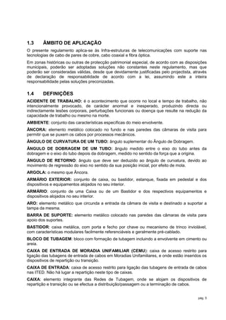 1.3     ÂMBITO DE APLICAÇÃO
O presente regulamento aplica-se às Infra-estruturas de telecomunicações com suporte nas
tecnologias de cabo de pares de cobre, cabo coaxial e fibra óptica.
Em zonas históricas ou outras de protecção patrimonial especial, de acordo com as disposições
municipais, poderão ser adoptadas soluções não constantes neste regulamento, mas que
poderão ser consideradas válidas, desde que devidamente justificadas pelo projectista, através
de declaração de responsabilidade de acordo com a lei, assumindo este a inteira
responsabilidade pelas soluções preconizadas.

1.4     DEFINIÇÕES
ACIDENTE DE TRABALHO: é o acontecimento que ocorre no local e tempo de trabalho, não
intencionalmente provocado, de carácter anormal e inesperado, produzindo directa ou
indirectamente lesões corporais, perturbações funcionais ou doença que resulte na redução da
capacidade de trabalho ou mesmo na morte.
AMBIENTE: conjunto das características específicas do meio envolvente.
ÂNCORA: elemento metálico colocado no fundo e nas paredes das câmaras de visita para
permitir que se puxem os cabos por processos mecânicos.
ÂNGULO DE CURVATURA DE UM TUBO: ângulo suplementar do Ângulo de Dobragem.
ÂNGULO DE DOBRAGEM DE UM TUBO: ângulo medido entre o eixo do tubo antes da
dobragem e o eixo do tubo depois da dobragem, medido no sentido da força que a origina.
ÂNGULO DE RETORNO: ângulo que deve ser deduzido ao ângulo de curvatura, devido ao
movimento de regressão do eixo no sentido da sua posição inicial, por efeito de mola.
ARGOLA: o mesmo que Âncora.
ARMÁRIO EXTERIOR: conjunto de caixa, ou bastidor, estanque, fixada em pedestal e dos
dispositivos e equipamentos alojados no seu interior.
ARMÁRIO: conjunto de uma Caixa ou de um Bastidor e dos respectivos equipamentos e
dispositivos alojados no seu interior.
ARO: elemento metálico que circunda a entrada da câmara de visita e destinado a suportar a
tampa da mesma.
BARRA DE SUPORTE: elemento metálico colocado nas paredes das câmaras de visita para
apoio dos suportes.
BASTIDOR: caixa metálica, com porta e fecho por chave ou mecanismo de trinco inviolável,
com características modulares facilmente referenciáveis e geralmente pré-cablado.
BLOCO DE TUBAGEM: bloco com formação de tubagem incluindo a envolvente em cimento ou
areia.
CAIXA DE ENTRADA DE MORADIA UNIFAMILIAR (CEMU): caixa de acesso restrito para
ligação das tubagens de entrada de cabos em Moradias Unifamiliares, e onde estão inseridos os
dispositivos de repartição ou transição.
CAIXA DE ENTRADA: caixa de acesso restrito para ligação das tubagens de entrada de cabos
nas ITED. Não há lugar a repartição neste tipo de caixas.
CAIXA: elemento integrante das Redes de Tubagem, onde se alojam os dispositivos de
repartição e transição ou se efectua a distribuição/passagem ou a terminação de cabos.


                                                                                         pág. 5
 