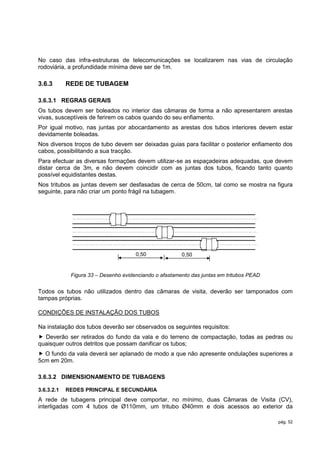 No caso das infra-estruturas de telecomunicações se localizarem nas vias de circulação
rodoviária, a profundidade mínima deve ser de 1m.

3.6.3       REDE DE TUBAGEM

3.6.3.1 REGRAS GERAIS
Os tubos devem ser boleados no interior das câmaras de forma a não apresentarem arestas
vivas, susceptíveis de ferirem os cabos quando do seu enfiamento.
Por igual motivo, nas juntas por abocardamento as arestas dos tubos interiores devem estar
devidamente boleadas.
Nos diversos troços de tubo devem ser deixadas guias para facilitar o posterior enfiamento dos
cabos, possibilitando a sua tracção.
Para efectuar as diversas formações devem utilizar-se as espaçadeiras adequadas, que devem
distar cerca de 3m, e não devem coincidir com as juntas dos tubos, ficando tanto quanto
possível equidistantes destas.
Nos tritubos as juntas devem ser desfasadas de cerca de 50cm, tal como se mostra na figura
seguinte, para não criar um ponto frágil na tubagem.




                                      0,50              0,50


             Figura 33 – Desenho evidenciando o afastamento das juntas em tritubos PEAD


Todos os tubos não utilizados dentro das câmaras de visita, deverão ser tamponados com
tampas próprias.

CONDIÇÕES DE INSTALAÇÃO DOS TUBOS

Na instalação dos tubos deverão ser observados os seguintes requisitos:
 Deverão ser retirados do fundo da vala e do terreno de compactação, todas as pedras ou
quaisquer outros detritos que possam danificar os tubos;
 O fundo da vala deverá ser aplanado de modo a que não apresente ondulações superiores a
5cm em 20m.

3.6.3.2 DIMENSIONAMENTO DE TUBAGENS

3.6.3.2.1   REDES PRINCIPAL E SECUNDÁRIA
A rede de tubagens principal deve comportar, no mínimo, duas Câmaras de Visita (CV),
interligadas com 4 tubos de Ø110mm, um tritubo Ø40mm e dois acessos ao exterior da

                                                                                          pág. 52
 