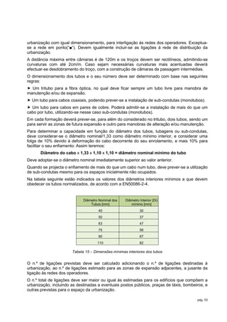 urbanização com igual dimensionamento, para interligação às redes dos operadores. Exceptua-
se a rede em ponto(“■“). Devem igualmente incluir-se as ligações à rede de distribuição da
urbanização.
A distância máxima entre câmaras é de 120m e os troços devem ser rectilíneos, admitindo-se
curvaturas com até 2cm/m. Caso sejam necessárias curvaturas mais acentuadas deverá
efectuar-se desdobramento do troço, com a construção de câmaras de passagem intermédias.
O dimensionamento dos tubos e o seu número deve ser determinado com base nas seguintes
regras:
 Um tritubo para a fibra óptica, no qual deve ficar sempre um tubo livre para manobra de
manutenção e/ou de expansão.
 Um tubo para cabos coaxiais, podendo prever-se a instalação de sub-condutas (monotubos).
 Um tubo para cabos em pares de cobre. Poderá admitir-se a instalação de mais do que um
cabo por tubo, utilizando-se nesse caso sub-condutas (monotubos).
Em cada formação deverá prever-se, para além do considerado no tritubo, dois tubos, sendo um
para servir as zonas de futura expansão e outro para manobras de alteração e/ou manutenção.
Para determinar a capacidade em função do diâmetro dos tubos, tubagens ou sub-condutas,
deve considerar-se o diâmetro nominal/1,33 como diâmetro mínimo interior, e considerar uma
folga de 10% devido à deformação do cabo decorrente do seu enrolamento, e mais 10% para
facilitar o seu enfiamento: Assim teremos:
       Diâmetro do cabo x 1,33 x 1,10 x 1,10 = diâmetro nominal mínimo do tubo
Deve adoptar-se o diâmetro nominal imediatamente superior ao valor anterior.
Quando se projecta o enfiamento de mais do que um cabo num tubo, deve prever-se a utilização
de sub-condutas mesmo para os espaços inicialmente não ocupados.
Na tabela seguinte estão indicados os valores dos diâmetros interiores mínimos a que devem
obedecer os tubos normalizados, de acordo com a EN50086-2-4.


                             Diâmetro Nominal dos   Diâmetro Interior (Di)
                                 Tubos [mm]            mínimo [mm]
                                     40                      30
                                     50                      37
                                     63                      47
                                     75                      56
                                     90                      67
                                     110                     82

                       Tabela 15 – Dimensões mínimas interiores dos tubos


O n.º de ligações previstas deve ser calculado adicionando o n.º de ligações destinadas à
urbanização, ao n.º de ligações estimado para as zonas de expansão adjacentes, a jusante da
ligação às redes dos operadores.
O n.º total de ligações deve ser maior ou igual às estimadas para os edifícios que compõem a
urbanização, incluindo as destinadas a eventuais postos públicos, praças de táxis, bombeiros, e
outras previstas para o espaço da urbanização.

                                                                                         pág. 53
 
