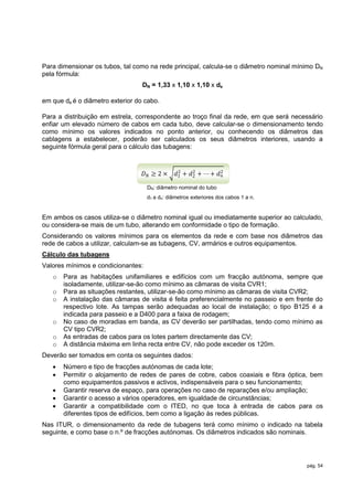 Para dimensionar os tubos, tal como na rede principal, calcula-se o diâmetro nominal mínimo DN
pela fórmula:
                                  DN = 1,33 x 1,10 x 1,10 x de

em que de é o diâmetro exterior do cabo.

Para a distribuição em estrela, correspondente ao troço final da rede, em que será necessário
enfiar um elevado número de cabos em cada tubo, deve calcular-se o dimensionamento tendo
como mínimo os valores indicados no ponto anterior, ou conhecendo os diâmetros das
cablagens a estabelecer, poderão ser calculados os seus diâmetros interiores, usando a
seguinte fórmula geral para o cálculo das tubagens:


                                                 2    2
                                    𝐷𝑁 ≥2×      𝑑1 + 𝑑2 + ⋯ + 𝑑2
                                                               𝑛

                                    DN: diâmetro nominal do tubo
                                    d1 a dn: diâmetros exteriores dos cabos 1 a n.


Em ambos os casos utiliza-se o diâmetro nominal igual ou imediatamente superior ao calculado,
ou considera-se mais de um tubo, alterando em conformidade o tipo de formação.
Considerando os valores mínimos para os elementos da rede e com base nos diâmetros das
rede de cabos a utilizar, calculam-se as tubagens, CV, armários e outros equipamentos.
Cálculo das tubagens
Valores mínimos e condicionantes:
   o   Para as habitações unifamiliares e edifícios com um fracção autónoma, sempre que
       isoladamente, utilizar-se-ão como mínimo as câmaras de visita CVR1;
   o   Para as situações restantes, utilizar-se-ão como mínimo as câmaras de visita CVR2;
   o   A instalação das câmaras de visita é feita preferencialmente no passeio e em frente do
       respectivo lote. As tampas serão adequadas ao local de instalação; o tipo B125 é a
       indicada para passeio e a D400 para a faixa de rodagem;
   o   No caso de moradias em banda, as CV deverão ser partilhadas, tendo como mínimo as
       CV tipo CVR2;
   o   As entradas de cabos para os lotes partem directamente das CV;
   o   A distância máxima em linha recta entre CV, não pode exceder os 120m.
Deverão ser tomados em conta os seguintes dados:
      Número e tipo de fracções autónomas de cada lote;
      Permitir o alojamento de redes de pares de cobre, cabos coaxiais e fibra óptica, bem
       como equipamentos passivos e activos, indispensáveis para o seu funcionamento;
      Garantir reserva de espaço, para operações no caso de reparações e/ou ampliação;
      Garantir o acesso a vários operadores, em igualdade de circunstâncias;
      Garantir a compatibilidade com o ITED, no que toca à entrada de cabos para os
       diferentes tipos de edifícios, bem como a ligação às redes públicas.
Nas ITUR, o dimensionamento da rede de tubagens terá como mínimo o indicado na tabela
seguinte, e como base o n.º de fracções autónomas. Os diâmetros indicados são nominais.




                                                                                        pág. 54
 