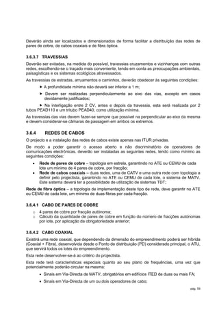 Deverão ainda ser localizados e dimensionados de forma facilitar a distribuição das redes de
pares de cobre, de cabos coaxiais e de fibra óptica.

3.6.3.7 TRAVESSIAS
Deverão ser evitadas, na medida do possível, travessias cruzamentos e vizinhanças com outras
redes, escolhendo-se o traçado mais conveniente, tendo em conta as preocupações ambientais,
paisagísticas e os sistemas ecológicos atravessados.
As travessias de estradas, arruamentos e caminhos, deverão obedecer às seguintes condições:
         A profundidade mínima não deverá ser inferior a 1 m;
         Devem ser realizadas perpendicularmente ao eixo das vias, excepto em casos
          devidamente justificados;
        Na interligação entre 2 CV, antes e depois da travessia, esta será realizada por 2
tubos PEAD110 e um tritubo PEAD40, como utilização mínima.
As travessias das vias devem fazer-se sempre que possível na perpendicular ao eixo da mesma
e devem considerar-se câmaras de passagem em ambos os extremos.

3.6.4      REDES DE CABOS
O projecto e a instalação das redes de cabos existe apenas nas ITUR privadas.
De modo a poder garantir o acesso aberto e não discriminatório de operadores de
comunicações electrónicas, deverão ser instaladas as seguintes redes, tendo como mínimo as
seguintes condições:
       Rede de pares de cobre – topologia em estrela, garantindo no ATE ou CEMU de cada
        lote um mínimo de 4 pares de cobre, por fracção;
       Rede de cabos coaxiais – duas redes, uma de CATV e uma outra rede com topologia a
        definir pelo projectista, garantindo no ATE ou CEMU de cada lote, o sistema de MATV.
        Este sistema deverá ter a possibilidade de utilização de sistemas TDT;
Rede de fibra óptica – a topologia de implementação deste tipo de rede, deve garantir no ATE
ou CEMU de cada lote, um mínimo de duas fibras por cada fracção.

3.6.4.1 CABO DE PARES DE COBRE
   o    4 pares de cobre por fracção autónoma;
   o    Cálculo da quantidade de pares de cobre em função do número de fracções autónomas
        por lote, por aplicação da obrigatoriedade anterior;

3.6.4.2 CABO COAXIAL
Existirá uma rede coaxial, que dependendo da dimensão do empreendimento poderá ser híbrida
(Coaxial + Fibra), desenvolvida desde o Ponto de distribuição (PD) considerado principal, o ATU,
que servirá todos os lotes do empreendimento.
Esta rede desenvolver-se-á ao critério do projectista.
Esta rede terá características especiais quanto ao seu plano de frequências, uma vez que
potencialmente poderão circular na mesma:
         Sinais em Via-Directa de MATV, obrigatórios em edifícios ITED de duas ou mais FA;
         Sinais em Via-Directa de um ou dois operadores de cabo;
                                                                                          pág. 59
 