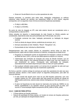  Sinais em Via-de-Retorno de um ou dois operadores de cabo.

Estando presentes, ou previstos para estes lotes, habitações unifamiliares ou edifícios
colectivos, estes deverão ser servidos nas respectivas CEMU ou ATE inferior, segundo
corresponda, com os seguintes níveis mínimos de sinal às frequências assinaladas:

        75 dBV a 862 MHz;
        70 dBV a 2150 MHz.

Do ponto de vista de chegada ao ATI, esta rede exterior deverá ser considerada como a
correspondente à rede de CATV.
Várias soluções de desenho e implementação da rede Coaxial ou Híbrida poderão ser
consideradas, dependendo estas das particularidades das ITUR privada, tais como:
        Finalidade comercial dos lotes: habitação permanente ou habitação de aluguer
         sazonal;
        Perfil do cliente de aluguer (idioma, preferências de serviços, etc.);
        Serviços associados ao lote: Hotelaria, “Resort”, “Bungalows”, etc.;
        Exclusividade do lote: Individual ou Multi-familiar.

Obrigatoriamente esta rede coaxial (híbrida se necessário) servirá todos os lotes do
empreendimento, sejam eles de índole Individual ou Colectiva, conseguindo-se desta forma:
        Poupança no investimento quanto ao equipamento de recepção a colocar na Cabeça
         de Rede de Grau1 (CR1), uma vez que deste apenas se adquire um conjunto;
        Optimização das condições de recepção dos sinais de difusão terrestre, que em
         muitos casos obriga a uma criteriosa escolha do melhor local, que nem sempre é o
         que inicialmente se previu. Conseguida esta optimização da recepção,
         automaticamente ela estará disponível para todos os lotes com igual qualidade;
        Que qualquer utilizador possa aceder a um serviço de um operador de cabo sem que
         para tal seja necessário algum tipo de investimento suplementar.

De forma a permitir a óptima entrega de serviços por parte dos operadores de cabo aos seus
potenciais clientes, deverá a rede coaxial cumprir os seguintes pressupostos, para além de
outros já referidos:
        A rede coaxial não deverá servir mais do que 256 fracções autónomas, com uma
         margem superior de 10%. Acima deste valor esta deverá ser dividida em células de
         256 fracções autónomas, estando estas células interligadas por fibra óptica entre si e o
         ATU;
        O plano de frequências da rede deverá ter reservada uma banda de 100MHz na via
         directa, possibilitando a um operador colocar os seus serviços DTH na rede, com
         recurso à Transmodulação Digital transparente (QPSK_QAM ou 8PSK_QAM).

3.6.4.3 CABO DE FIBRA ÓPTICA
   o   2 Fibras ópticas por fracção autónoma;
   o   Cálculo da quantidade de fibras ópticas, em função do número de fracções autónomas
       por lote, por aplicação da obrigatoriedade anterior;

                                                                                           pág. 60
 