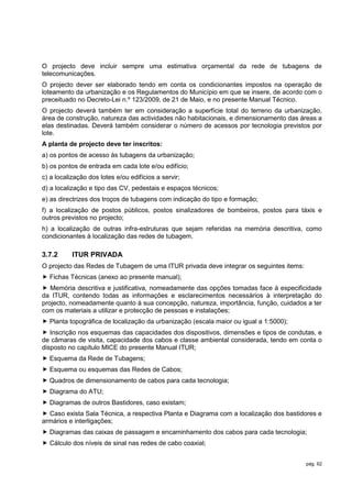 O projecto deve incluir sempre uma estimativa orçamental da rede de tubagens de
telecomunicações.
O projecto dever ser elaborado tendo em conta os condicionantes impostos na operação de
loteamento da urbanização e os Regulamentos do Município em que se insere, de acordo com o
preceituado no Decreto-Lei n.º 123/2009, de 21 de Maio, e no presente Manual Técnico.
O projecto deverá também ter em consideração a superfície total do terreno da urbanização,
área de construção, natureza das actividades não habitacionais, e dimensionamento das áreas a
elas destinadas. Deverá também considerar o número de acessos por tecnologia previstos por
lote.
A planta de projecto deve ter inscritos:
a) os pontos de acesso às tubagens da urbanização;
b) os pontos de entrada em cada lote e/ou edifício;
c) a localização dos lotes e/ou edifícios a servir;
d) a localização e tipo das CV, pedestais e espaços técnicos;
e) as directrizes dos troços de tubagens com indicação do tipo e formação;
f) a localização de postos públicos, postos sinalizadores de bombeiros, postos para táxis e
outros previstos no projecto;
h) a localização de outras infra-estruturas que sejam referidas na memória descritiva, como
condicionantes à localização das redes de tubagem.

3.7.2      ITUR PRIVADA
O projecto das Redes de Tubagem de uma ITUR privada deve integrar os seguintes items:
 Fichas Técnicas (anexo ao presente manual);
 Memória descritiva e justificativa, nomeadamente das opções tomadas face à especificidade
da ITUR, contendo todas as informações e esclarecimentos necessários à interpretação do
projecto, nomeadamente quanto à sua concepção, natureza, importância, função, cuidados a ter
com os materiais a utilizar e protecção de pessoas e instalações;
 Planta topográfica de localização da urbanização (escala maior ou igual a 1:5000);
 Inscrição nos esquemas das capacidades dos dispositivos, dimensões e tipos de condutas, e
de câmaras de visita, capacidade dos cabos e classe ambiental considerada, tendo em conta o
disposto no capítulo MICE do presente Manual ITUR;
 Esquema da Rede de Tubagens;
 Esquema ou esquemas das Redes de Cabos;
 Quadros de dimensionamento de cabos para cada tecnologia;
 Diagrama do ATU;
 Diagramas de outros Bastidores, caso existam;
 Caso exista Sala Técnica, a respectiva Planta e Diagrama com a localização dos bastidores e
armários e interligações;
 Diagramas das caixas de passagem e encaminhamento dos cabos para cada tecnologia;
 Cálculo dos níveis de sinal nas redes de cabo coaxial;


                                                                                        pág. 62
 