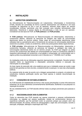 4       INSTALAÇÃO

4.1     ASPECTOS GENÉRICOS
As Infra-estruturas de Telecomunicações em Loteamentos, Urbanizações e Condomínios
(ITUR), deverão ser concebidas de forma a permitir desempenhar com eficiência e em boas
condições de segurança os fins a que se destinam, devendo estas regras ser sempre
consideradas mínimas, permitindo uma fácil evolução para soluções tecnicamente mais
elaboradas. Garante-se o acesso aberto às infra-estruturas a mais do que um operador.
Consideram-se dois tipos de ITUR: as ITUR públicas e as ITUR privadas.


 ITUR públicas: Infra-estruturas de Telecomunicações em Urbanizações, loteamentos e
condomínios abertos, utilizando as estruturas de tubagem das redes de comunicações
electrónicas dentro do domínio público. Estas redes de comunicações electrónicas serão
utilizadas total ou parcialmente para o fornecimento de serviços de comunicações electrónicas
acessíveis ao público, a todos os condóminos, dentro dos pressupostos destas regras técnicas.
 ITUR privadas: Infra-estruturas de Telecomunicações em Urbanizações, loteamentos e
condomínios fechados, utilizando as estruturas de tubagem e cablagem das redes de
comunicações electrónicas dentro de um domínio privado. As ITUR que integram as partes
comuns dos condomínios são detidas em compropriedade por todos os condóminos cabendo à
respectiva administração de condomínio a sua gestão e conservação, em conformidade com o
regime jurídico da propriedade horizontal e com o Decreto-Lei n.º 123/2009, de 21 de Maio.


As instalações terão de ser efectuadas seguindo rigorosamente o projectado. Deverão também
respeitar todos os regulamentos e disposições camarárias relativos à execução das
intervenções na urbanização.
As boas regras de execução são uma exigência para que a instalação possa ser aceite e seja
possível dar garantias ao dono da obra, e posteriormente à autarquia, no caso das urbanizações
públicas.
Os materiais terão de estar de acordo com a listagem apresentada no projecto, só podendo ser
substituídos mediante justificação escrita que ficará apensa à restante documentação da
instalação.

4.1.1     CONDIÇÕES DE ESTABELECIMENTO
As ITUR deverão ser estabelecidas de forma a não causar perturbações a outras infra-estruturas
existentes, ter os seus elementos convenientemente identificados, facilitando a sua pesquisa e a
reparação de avarias.
No seu estabelecimento, as ITUR deverão eliminar todos os perigos previsíveis para pessoas e
bens.

4.1.2     INACESSIBILIDADE DOS ELEMENTOS
Todos os elementos das ITUR deverão ser apenas acessíveis a pessoas suficientemente
informadas, ou vigiadas por pessoa qualificada, dotada de conhecimentos técnicos ou
experiência suficiente, que lhe permitam evitar os possíveis perigos que possam advir das
telecomunicações. No acesso, deverá ser salvaguardado o sigilo das comunicações, durante a
execução, ampliação, alteração e exploração das ITUR.

                                                                                          pág. 65
 