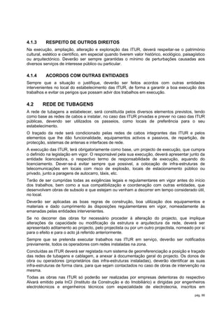 4.1.3     RESPEITO DE OUTROS DIREITOS
Na execução, ampliação, alteração e exploração das ITUR, deverá respeitar-se o património
cultural, estético e científico, em especial quando tiverem valor histórico, ecológico, paisagístico
ou arquitectónico. Deverão ser sempre garantidas o mínimo de perturbações causadas aos
diversos serviços de interesse público ou particular.

4.1.4     ACORDOS COM OUTRAS ENTIDADES
Sempre que a situação o justifique, deverão ser feitos acordos com outras entidades
intervenientes no local do estabelecimento das ITUR, de forma a garantir a boa execução dos
trabalhos e evitar os perigos que possam advir dos trabalhos em execução.

4.2     REDE DE TUBAGENS
A rede de tubagens a estabelecer, será constituída pelos diversos elementos previstos, tendo
como base as redes de cabos a instalar, no caso das ITUR privadas e prever no caso das ITUR
públicas, devendo ser utilizados os passeios, como locais de preferência para o seu
estabelecimento.
O traçado da rede será condicionado pelas redes de cabos integrantes das ITUR e pelos
elementos que lhe dão funcionalidade, equipamentos activos e passivos, de repartição, de
protecção, sistemas de antenas e interfaces de rede.
A execução das ITUR, terá obrigatoriamente como base, um projecto de execução, que cumpra
o definido na legislação em vigor. O responsável pela sua execução, deverá apresentar junto da
entidade licenciadora, o respectivo termo de responsabilidade de execução, aquando do
licenciamento. Dever-se-á evitar sempre que possivel, a colocação de infra-estruturas de
telecomunicações em locais com risco de explosão, locais de estacionamento público ou
privado, junto a paragens de autocarro, táxis, etc.
Terão de ser cumpridas todas as exigências legais e regulamentares em vigor antes do início
dos trabalhos, bem como a sua compatibilização e coordenação com outras entidades, que
desenvolvam obras de subsolo e que estejam ou venham a decorrer em tempo considerado útil,
no local.
Deverão ser aplicadas as boas regras de construção, boa utilização dos equipamentos e
materiais e dado cumprimento às disposições regulamentares em vigor, nomeadamente às
emanadas pelas entidades intervenientes.
Se no decorrer das obras for necessário proceder à alteração do projecto, que implique
alterações da capacidade ou modificação da estrutura e arquitectura da rede, deverá ser
apresentado aditamento ao projecto, pelo projectista ou por um outro projectista, nomeado por si
para o efeito e para o acto já referido anteriormente.
Sempre que se pretenda executar trabalhos nas ITUR em serviço, deverão ser notificados
previamente, todos os operadores com redes instaladas na zona.
Concluídas as ITUR deverá ser registada num sistema de georreferenciação a posição e traçado
das redes de tubagens e cablagem, a anexar à documentação geral do projecto. Os donos de
obra ou operadores (proprietários das infra-estruturas instaladas), deverão identificar as suas
infra-estruturas de forma clara, para que sejam contactados no caso de obras de intervenção na
mesma.
Todas as obras nas ITUR só poderão ser realizadas por empresas detentoras do respectivo
Alvará emitido pela InCI (Instituto da Construção e do Imobiliário) e dirigidas por engenheiros
electrotécnicos e engenheiros técnicos com especialidade de electrotecnia, inscritos em
                                                                                              pág. 66
 