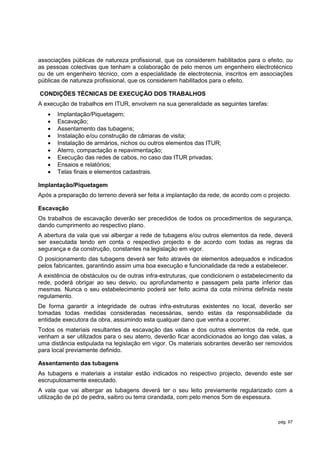 associações públicas de natureza profissional, que os considerem habilitados para o efeito, ou
as pessoas colectivas que tenham a colaboração de pelo menos um engenheiro electrotécnico
ou de um engenheiro técnico, com a especialidade de electrotecnia, inscritos em associações
públicas de natureza profissional, que os considerem habilitados para o efeito.

CONDIÇÕES TÉCNICAS DE EXECUÇÃO DOS TRABALHOS
A execução de trabalhos em ITUR, envolvem na sua generalidade as seguintes tarefas:
      Implantação/Piquetagem;
      Escavação;
      Assentamento das tubagens;
      Instalação e/ou construção de câmaras de visita;
      Instalação de armários, nichos ou outros elementos das ITUR;
      Aterro, compactação e repavimentação;
      Execução das redes de cabos, no caso das ITUR privadas;
      Ensaios e relatórios;
      Telas finais e elementos cadastrais.

Implantação/Piquetagem
Após a preparação do terreno deverá ser feita a implantação da rede, de acordo com o projecto.

Escavação
Os trabalhos de escavação deverão ser precedidos de todos os procedimentos de segurança,
dando cumprimento ao respectivo plano.
A abertura da vala que vai albergar a rede de tubagens e/ou outros elementos da rede, deverá
ser executada tendo em conta o respectivo projecto e de acordo com todas as regras da
segurança e da construção, constantes na legislação em vigor.
O posicionamento das tubagens deverá ser feito através de elementos adequados e indicados
pelos fabricantes, garantindo assim uma boa execução e funcionalidade da rede a estabelecer.
A existência de obstáculos ou de outras infra-estruturas, que condicionem o estabelecimento da
rede, poderá obrigar ao seu desvio, ou aprofundamento e passagem pela parte inferior das
mesmas. Nunca o seu estabelecimento poderá ser feito acima da cota mínima definida neste
regulamento.
De forma garantir a integridade de outras infra-estruturas existentes no local, deverão ser
tomadas todas medidas consideradas necessárias, sendo estas da responsabilidade da
entidade executora da obra, assumindo esta qualquer dano que venha a ocorrer.
Todos os materiais resultantes da escavação das valas e dos outros elementos da rede, que
venham a ser utilizados para o seu aterro, deverão ficar acondicionados ao longo das valas, a
uma distância estipulada na legislação em vigor. Os materiais sobrantes deverão ser removidos
para local previamente definido.

Assentamento das tubagens
As tubagens e materiais a instalar estão indicados no respectivo projecto, devendo este ser
escrupulosamente executado.
A vala que vai albergar as tubagens deverá ter o seu leito previamente regularizado com a
utilização de pó de pedra, saibro ou terra cirandada, com pelo menos 5cm de espessura.



                                                                                         pág. 67
 