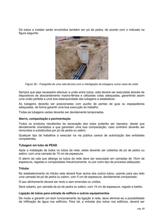 Os tubos a instalar serão envolvidos também em pó de pedra, de acordo com o indicado na
figura seguinte:




    Figura 38 – Fotografia de uma vala técnica com a interligação de tubagens numa caixa de visita


Sempre que seja necessário efectuar a união entre tubos, esta deverá ser executada através de
dispositivos de abocardamento macho-fêmea e utilizadas colas adequadas, garantindo assim
uma união perfeita e uma boa estanquicidade das tubagens a estabelecer.
As tubagens deverão ser posicionadas com auxílio de pentes de guia ou espaçadeiras
adequadas, de forma garantir uma boa execução do trabalho.
Todas as tubagens vazias deverão ser devidamente tamponadas.

Aterro, compactação e pavimentação
Todos os produtos resultantes da escavação dos solos poderão ser repostos, desde que
devidamente cirandados e que garantam uma boa compactação, caso contrário deverão ser
removidos e substituídos por pó de pedra ou saibro.
Qualquer tipo de trabalhos a executar na via pública carece de autorização das entidades
competentes.

Tubagem em tubo de PEAD
Após a instalação de todos os tubos da rede, estes deverão ser cobertos de pó de pedra ou
saibro, com uma camada de 15 cm de espessura.
O aterro da vala que alberga os tubos da rede deve ser executado em camadas de 15cm de
espessura, regadas e compactadas mecanicamente, ou por outro tipo de processo adequado.

Tritubo
No estabelecimento do tritubo este deverá ficar acima dos outros tubos, usando para seu leito
uma camada de pó de pedra ou saibro, com 5 cm de espessura, devidamente compactado.
O seu alinhamento deverá ser recto e sem emendas ou uniões.
Será coberto, por camada de pó de pedra ou saibro, com 15 cm de espessura, regado e batido.

Ligação de tubos para entrada de edifício e outros equipamentos
De modo a garantir um bom funcionamento da ligação à rede, deve eliminar-se a possibilidade
de infiltração de água nos edifícios. Para tal, a entrada dos tubos nos edifícios, deverá ser

                                                                                                 pág. 68
 