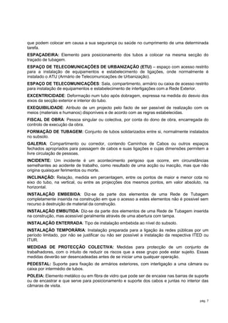 que podem colocar em causa a sua segurança ou saúde no cumprimento de uma determinada
tarefa.
ESPAÇADEIRA: Elemento para posicionamento dos tubos a colocar na mesma secção do
traçado de tubagem.
ESPAÇO DE TELECOMUNICAÇÕES DE URBANIZAÇÃO (ETU) – espaço com acesso restrito
para a instalação de equipamentos e estabelecimento de ligações, onde normalmente é
instalado o ATU (Armário de Telecomunicações de Urbanização).
ESPAÇO DE TELECOMUNICAÇÕES: Sala, compartimento, armário ou caixa de acesso restrito
para instalação de equipamentos e estabelecimento de interligações com a Rede Exterior.
EXCENTRICIDADE: Deformação num tubo após dobragem, expressa na medida do desvio dos
eixos da secção exterior e interior do tubo.
EXEQUIBILIDADE: Atributo de um projecto pelo facto de ser passível de realização com os
meios (materiais e humanos) disponíveis e de acordo com as regras estabelecidas.
FISCAL DE OBRA: Pessoa singular ou colectiva, por conta do dono de obra, encarregada do
controlo de execução da obra.
FORMAÇÃO DE TUBAGEM: Conjunto de tubos solidarizados entre si, normalmente instalados
no subsolo.
GALERIA: Compartimento ou corredor, contendo Caminhos de Cabos ou outros espaços
fechados apropriados para passagem de cabos e suas ligações e cujas dimensões permitem a
livre circulação de pessoas.
INCIDENTE: Um incidente é um acontecimento perigoso que ocorre, em circunstâncias
semelhantes ao acidente de trabalho, como resultado de uma acção ou inacção, mas que não
origina quaisquer ferimentos ou morte.
INCLINAÇÃO: Relação, medida em percentagem, entre os pontos de maior e menor cota no
eixo do tubo, na vertical, ou entre as projecções dos mesmos pontos, em valor absoluto, na
horizontal.
INSTALAÇÃO EMBEBIDA: Diz-se da parte dos elementos de uma Rede de Tubagem
completamente inserida na construção em que o acesso a estes elementos não é possivel sem
recurso à destruição de material da construção.
INSTALAÇÃO EMBUTIDA: Diz-se da parte dos elementos de uma Rede de Tubagem inserida
na construção, mas acessível geralmente através de uma abertura com tampa.
INSTALAÇÃO ENTERRADA: Tipo de instalação embebida ao nível do subsolo.
INSTALAÇÃO TEMPORÁRIA: Instalação preparada para a ligação às redes públicas por um
período limitado, por não se justificar ou não ser possível a instalação da respectiva ITED ou
ITUR.
MEDIDAS DE PROTECÇÃO COLECTIVA: Medidas para protecção de um conjunto de
trabalhadores, com o intuito de reduzir os riscos que a esse grupo pode estar sujeito. Essas
medidas deverão ser desencadeadas antes de se iniciar uma qualquer operação.
PEDESTAL: Suporte para fixação de armários exteriores, com interligação a uma câmara ou
caixa por intermédio de tubos.
POLEIA: Elemento metálico ou em fibra de vidro que pode ser de encaixe nas barras de suporte
ou de encastrar e que serve para posicionamento e suporte dos cabos e juntas no interior das
câmaras de visita.


                                                                                         pág. 7
 