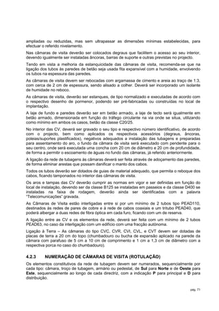 ampliadas ou reduzidas, mas sem ultrapassar as dimensões mínimas estabelecidas, para
efectuar o referido nivelamento.
Nas câmaras de visita deverão ser colocados degraus que facilitem o acesso ao seu interior,
devendo igualmente ser instaladas âncoras, barras de suporte e outras previstas no projecto.
Tendo em vista a melhoria da estanquicidade das câmaras de visita, recomenda-se que na
ligação dos tubos às paredes de betão seja usada fita expansível com a humidade, envolvendo
os tubos na espessura das paredes.
As câmaras de visita devem ser rebocadas com argamassa de cimento e areia ao traço de 1:3,
com cerca de 2 cm de espessura, sendo alisado a colher. Deverá ser incorporado um isolante
de humidade no reboco.
As câmaras de visita, deverão ser estanques, de tipo normalizado e executadas de acordo com
o respectivo desenho de pormenor, podendo ser pré-fabricadas ou construídas no local de
implantação.
A laje de fundo e paredes deverão ser em betão armado, a laje de tecto será igualmente em
betão armado, dimensionada em função do tráfego circulante na via onde se situa, utilizando
como mínimo em ambos os casos, betão da classe C20/25.
No interior das CV, deverá ser gravado o seu tipo e respectivo número identificativo, de acordo
com o projecto, bem como aplicados os respectivos acessórios (degraus, âncoras,
poleias/suportes plastificados), negativos adequados a instalação das tubagens e preparadas
para assentamento do aro, o fundo da câmara de visita será executado com pendente para o
seu centro, onde será executada uma concha com 20 cm de diâmetro e 20 cm de profundidade,
de forma a permitir o escoamento de águas no fundo das câmaras, já referido anteriormente.
A ligação da rede de tubagens às câmaras deverá ser feita através de adoçamento das paredes,
de forma eliminar arestas que possam danificar o manto dos cabos.
Todos os tubos deverão ser dotados de guias de material adequado, que permita o reboque dos
cabos, ficando tamponados no interior das câmaras de visita.
Os aros e tampas das CV deverão cumprir as normas em vigor e ser definidas em função do
local de instalação, devendo ser da classe B125 se instaladas em passeios e da classe D400 se
instaladas na faixa de rodagem, deverão ainda ser identificadas com a palavra
“Telecomunicações” gravada.
As Câmaras de Visita estão interligadas entre si por um mínimo de 2 tubos tipo PEAD110,
destinados às redes de pares de cobre e à rede de cabos coaxiais e um tritubo PEAD40, que
poderá albergar a duas redes de fibra óptica em cada furo, ficando com um de reserva.
A ligação entre as CV e os elementos da rede, deverá ser feita com um mínimo de 2 tubos
PEAD63, no caso da interligação com um edifício com uma fracção autónoma.
Ligação à Terra – As câmaras do tipo CVC, CVR, CVI, CVL, e CVT devem ser dotadas de
placas de terra a 20 cm do topo (chumbadouro ou bucha de expansão aplicado na parede da
câmara com parafuso de 5 cm a 10 cm de comprimento e 1 cm a 1,3 cm de diâmetro com a
respectiva porca no caso do chumbadouro).

4.2.3     NUMERAÇÃO DE CÂMARAS DE VISITA (ROTULAÇÃO)
Os elementos constitutivos da rede de tubagem devem ser numerados, sequencialmente por
cada tipo: câmara, troço de tubagem, armário ou pedestal, de Sul para Norte e de Oeste para
Este, sequencialmente ao longo de cada directriz, com a indicação P para principal e D para
distribuição.

                                                                                         pág. 71
 