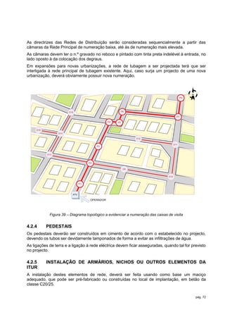 As directrizes das Redes de Distribuição serão consideradas sequencialmente a partir das
câmaras da Rede Principal de numeração baixa, até às de numeração mais elevada.
As câmaras devem ter o n.º gravado no reboco e pintado com tinta preta indelével à entrada, no
lado oposto à da colocação dos degraus.
Em expansões para novas urbanizações, a rede de tubagem a ser projectada terá que ser
interligada à rede principal de tubagem existente. Aqui, caso surja um projecto de uma nova
urbanização, deverá obviamente possuir nova numeração.



                                                                                                  N
                                                                                             P8




                       D15                                P6

                                                                                        P7

                                                P4   P5


     D16
                 D14

                                                                D12

                                                                                      D11
                                         P3


           D13



                                    P2

                                                           D9


                                                                                D10


                               P1




                         ATU

                                     OPERADOR




            Figura 39 – Diagrama topológico a evidenciar a numeração das caixas de visita


4.2.4      PEDESTAIS
Os pedestais deverão ser construídos em cimento de acordo com o estabelecido no projecto,
devendo os tubos ser devidamente tamponados de forma a evitar as infiltrações de água.
As ligações de terra e a ligação à rede eléctrica devem ficar asseguradas, quando tal for previsto
no projecto.

4.2.5      INSTALAÇÃO DE ARMÁRIOS, NICHOS OU OUTROS ELEMENTOS DA
ITUR
A instalação destes elementos de rede, deverá ser feita usando como base um maciço
adequado, que pode ser pré-fabricado ou construídas no local de implantação, em betão da
classe C20/25.


                                                                                                      pág. 72
 