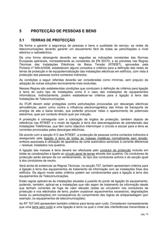 5       PROTECÇÃO DE PESSOAS E BENS

5.1     TERRAS DE PROTECÇÃO
De forma a garantir a segurança de pessoas e bens e qualidade de serviço, as redes de
telecomunicações deverão garantir um escoamento fácil de todas as perturbações a nível
eléctrico e radioeléctrico.
De uma forma abrangente deverão ser seguidas as indicações constantes das Normas
Europeias aplicáveis, nomeadamente as constantes da EN 50310, e as previstas nas Regras
Técnicas das Instalações Eléctricas de Baixa Tensão (RTIEBT), aprovadas pela
Portaria nº 949-A/2006, estabelecem alguns conceitos e critérios para a definição das redes de
terras de protecção e de equipotencialização das instalações eléctricas em edifícios, com vista à
protecção das pessoas contra contactos indirectos.
As condições a seguir referidas deverão ser consideradas como mínimas, sem prejuízo da
adopção de outras soluções tecnicamente mais evoluídas.
Nessas Regras são estabelecidas condições que conduzem à definição de critérios para ligação
à terra de outro tipo de instalações como é o caso das instalações de equipamentos
informáticos. Indirectamente, podem estabelecer-se critérios para a ligação à terra das
Instalações de Telecomunicações.
As ITUR devem estar protegidas contra perturbações provocadas por descargas eléctricas
atmosféricas, assim como contra a influência electromagnética das linhas de transporte de
energia de alta e baixa tensão, que poderão provocar nelas o aparecimento de potenciais
estranhos, quer por contacto directo quer por indução.
A protecção é conseguida com a colocação de órgãos de protecção, também objecto de
referência nas RTIEBT e o modo de ligação à terra dos descarregadores de sobretensão das
Instalações Telefónicas, que têm como objectivo interromper o circuito e escoar para a terra as
correntes provocadas pelas descargas eléctricas.
De acordo com a secção 413 das RTIEBT, a protecção de pessoas contra contactos indirectos é
assegurada pela ligação à terra de todas as massas metálicas normalmente sem tensão,
embora associada à utilização de aparelhos de corte automático sensíveis à corrente diferencial
– residual, instalados nos quadros.
A ligação das massas à terra deverá ser efectuada pelo condutor de protecção incluído em
todas as canalizações e ligado ao circuito geral de terras através dos quadros. Os condutores de
protecção serão sempre de cor verde/amarelo, do tipo dos condutores activos e de secção igual
à dos condutores de neutro.
Será ainda de evidenciar as Regras Técnicas, na secção 707, também apresentam critérios para
a ligação à terra dos equipamentos de tratamento da informação com as instalações fixas dos
edifícios. De algum modo estes critérios podem ser condicionantes para a ligação à terra dos
equipamentos de Telecomunicações.
Estas regras aplicam-se às instalações situadas a jusante do ponto de ligação do equipamento,
podendo, também, aplicar-se a instalações que não sejam de tratamento da informação desde
que tenham correntes de fuga de valor elevado (estas ao circularem nos condutores de
protecção e nos eléctrodos de terra, podem ocasionar aquecimentos excessivos, degradações
locais ou perturbações) em consequência do cumprimento das regras de antiparasitagem (por
exemplo, os equipamentos de telecomunicações).
As RT 707.545 apresentam também critérios para terras sem ruído. Consideram nomeadamente
que uma terra sem ruído é uma ligação à terra na qual o nível das interferências transmitidas a

                                                                                           pág. 74
 