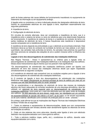 partir de fontes externas não causa defeitos de funcionamento inaceitáveis no equipamento de
tratamento da informação ou em equipamento análogo.
A ligação entre os condutores e a terra é efectuada através dos designados eléctrodos de terra.
Quanto às propriedades eléctricas de uma ligação à terra, dependem essencialmente dos
seguintes parâmetros:
 Impedância da terra;
 Configuração do eléctrodo de terra.
Em circuitos de corrente alternada, deve ser considerada a impedância de terra, que é a
impedância entre o sistema de terras e a terra de referência para uma determinada frequência
de funcionamento. A reactância do sistema de terras é a reactância do condutor de terra e as
partes metálicas do eléctrodo de terra. A baixas frequências esta reactância é desprezável
quando comparada com a resistência de terra.
A resistência de terra depende da profundidade a que o eléctrodo se encontrada enterrado. Este
fenómeno deve-se ao facto do conteúdo da humidade do terreno ser mais estável, e em maior
quantidade, nas camadas mais profundas do terreno. As camadas mais próximas da superfície
são mais sensíveis às variações das estações do ano e podem inclusive sofrer a influência das
geadas.
Ligação à terra dos descarregadores de sobretensão das instalações telefónicas
Nas Regras Técnicas - Anexo V apresentam-se os critérios para a ligação entre os
descarregadores de sobretensão das instalações telefónicas e às instalações fixas dos edifícios.
Desse anexo transcrevemos alguns trechos que nos parecem mais significativos:
“Os descarregadores de sobretensão das instalações telefónicas podem ser ligados aos
eléctrodos de terra das massas das instalações eléctricas desde que sejam respeitadas
simultaneamente as seguintes condições:
a) A resistência do eléctrodo seja compatível com as condições exigidas para a ligação à terra
dos descarregadores de sobretensão das instalações telefónicas.
b) O condutor de ligação à terra dos descarregadores de sobretensão das instalações
telefónicas seja ligado directamente ao terminal principal de terra do edifício por meio de um
condutor que não seja identificado pela cor verde -amarela.”
“Se as características e as disposições do eléctrodo de terras das massas da instalação
eléctrica não forem adequadas às correntes resultantes de uma descarga atmosférica, deve ser
utilizado um eléctrodo de terra especial para os descarregadores de sobretensão das
instalações telefónicas, como pode ser o caso dos eléctrodos que não sejam anéis de fundação
dos edifícios. Os dois eléctrodos de terra devem, neste caso, ser interligados por um condutor
de equipotencialidade de secção não inferior a 6 mm2, se de cobre, ou de secção equivalente,
se de outro material, identificado como condutor de protecção pela cor verde - amarela.”
Em síntese, pode afirmar-se que as implicações das Regras Técnicas das Instalações Eléctricas
de Baixa Tensão são as seguintes:
1 - Todos os sistemas e equipamentos de telecomunicações, desde que com componentes
metálicos (normalmente sem tensão) deverão estar devidamente ligados ao eléctrodo de terras
de fundações do edifício;
2 - Cada um dos sistemas tais como pára-raios, deverão estar ligados à terra com eléctrodo
dedicado mas equipotencializados com a terra geral do edifício;
3 - Toda a estrutura metálica (vigas, perfis, etc.), constitutivas do edifício, deverão estar
equipotencializadas com a terra;

                                                                                          pág. 75
 
