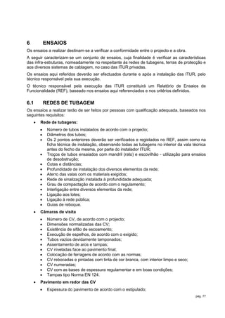 6           ENSAIOS
Os ensaios a realizar destinam-se a verificar a conformidade entre o projecto e a obra.
A seguir caracterizam-se um conjunto de ensaios, cuja finalidade é verificar as características
das infra-estruturas, nomeadamente no respeitante às redes de tubagens, terras de protecção e
aos diversos sistemas de cablagem, no caso das ITUR privadas.
Os ensaios aqui referidos deverão ser efectuados durante e após a instalação das ITUR, pelo
técnico responsável pela sua execução.
O técnico responsável pela execução das ITUR constituirá um Relatório de Ensaios de
Funcionalidade (REF), baseado nos ensaios aqui referenciados e nos critérios definidos.

6.1         REDES DE TUBAGEM
Os ensaios a realizar terão de ser feitos por pessoas com qualificação adequada, baseados nos
seguintes requisitos:
       Rede de tubagens:
            Número de tubos instalados de acordo com o projecto;
            Diâmetros dos tubos;
            Os 2 pontos anteriores deverão ser verificados e registados no REF, assim como na
             ficha técnica de instalação, observando todas as tubagens no interior da vala técnica
             antes do fecho da mesma, por parte do instalador ITUR;
            Troços de tubos ensaiados com mandril (rato) e escovilhão - utilização para ensaios
             de desobstrução;
            Cotas e distâncias;
            Profundidade de instalação dos diversos elementos da rede;
            Aterro das valas com os materiais exigidos;
            Rede de sinalização instalada à profundidade adequada;
            Grau de compactação de acordo com o regulamento;
            Interligação entre diversos elementos da rede;
            Ligação aos lotes;
            Ligação à rede pública;
            Guias de reboque.
       Câmaras de visita
            Número de CV, de acordo com o projecto;
            Dimensões normalizadas das CV;
            Existência de sifão de escoamento;
            Execução de espelhos, de acordo com o exigido;
            Tubos vazios devidamente tamponados;
            Assentamento de aros e tampas;
            CV niveladas face ao pavimento final;
            Colocação de ferragens de acordo com as normas;
            CV rebocadas e pintadas com tinta de cor branca, com interior limpo e seco;
            CV numeradas;
            CV com as bases de espessura regulamentar e em boas condições;
            Tampas tipo Norma EN 124.
       Pavimento em redor das CV
            Espessura do pavimento de acordo com o estipulado;
                                                                                            pág. 77
 