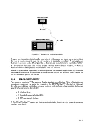Figura 40 – Calibração do sistema de medida


2 - Após ser efectuada esta calibração, o gerador de ruído deverá ser ligado a uma extremidade
do troço a medir, enquanto que no outro extremo é colocado o medidor. A atenuação nas
diversas frequências será a diferença entre os dois valores, obrigatoriamente registados no REF.
3 – Deverá ser efectuada uma análise a toda a banda de frequências recebida, de forma a
detectar eventuais alterações da linearidade do sinal nas tomadas.
Admite-se que durante o processo de medida possam ser utilizados adaptadores ou transições
de conexões numa das extremidades de cada chicote coaxial. No entanto, nunca devem ser
utilizados mais do que um por chicote.

6.3.2      REDE DE MATV/SMATV
Para todos os canais de TV Terrestre ou Satélite, Analógicos ou Digitais, Rádio e Sinais internos
modulados, presentes na saída do respectivo RU-CC/MATV/SMATV (Central de Cabeça),
deverão ser medidos e registados, em cada ponto de teste definido pelo projectista, de forma a
garantir o funcionamento da rede CC:

         O Nível de Sinal;
         A Relação Portadora/Ruído (C/N);
         O BER, para sinais digitais.

O RU-CC/MATV/SMATV deverá ser devidamente ajustado, de acordo com os parâmetros que
constam no projecto.




                                                                                           pág. 80
 