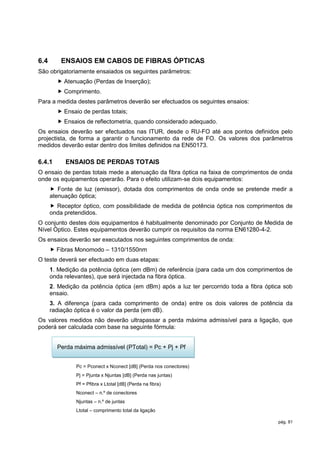 6.4       ENSAIOS EM CABOS DE FIBRAS ÓPTICAS
São obrigatoriamente ensaiados os seguintes parâmetros:
         Atenuação (Perdas de Inserção);
         Comprimento.
Para a medida destes parâmetros deverão ser efectuados os seguintes ensaios:
         Ensaio de perdas totais;
         Ensaios de reflectometria, quando considerado adequado.
Os ensaios deverão ser efectuados nas ITUR, desde o RU-FO até aos pontos definidos pelo
projectista, de forma a garantir o funcionamento da rede de FO. Os valores dos parâmetros
medidos deverão estar dentro dos limites definidos na EN50173.

6.4.1      ENSAIOS DE PERDAS TOTAIS
O ensaio de perdas totais mede a atenuação da fibra óptica na faixa de comprimentos de onda
onde os equipamentos operarão. Para o efeito utilizam-se dois equipamentos:
       Fonte de luz (emissor), dotada dos comprimentos de onda onde se pretende medir a
      atenuação óptica;
       Receptor óptico, com possibilidade de medida de potência óptica nos comprimentos de
      onda pretendidos.
O conjunto destes dois equipamentos é habitualmente denominado por Conjunto de Medida de
Nível Óptico. Estes equipamentos deverão cumprir os requisitos da norma EN61280-4-2.
Os ensaios deverão ser executados nos seguintes comprimentos de onda:
       Fibras Monomodo – 1310/1550nm
O teste deverá ser efectuado em duas etapas:
      1. Medição da potência óptica (em dBm) de referência (para cada um dos comprimentos de
      onda relevantes), que será injectada na fibra óptica.
      2. Medição da potência óptica (em dBm) após a luz ter percorrido toda a fibra óptica sob
      ensaio.
      3. A diferença (para cada comprimento de onda) entre os dois valores de potência da
      radiação óptica é o valor da perda (em dB).
Os valores medidos não deverão ultrapassar a perda máxima admissível para a ligação, que
poderá ser calculada com base na seguinte fórmula:


        Perda máxima admissível (PTotal) = Pc + Pj + Pf


               Pc = Pconect x Nconect [dB] (Perda nos conectores)
               Pj = Pjunta x Njuntas [dB] (Perda nas juntas)
               Pf = Pfibra x Ltotal [dB] (Perda na fibra)
               Nconect – n.º de conectores
               Njuntas – n.º de juntas
               Ltotal – comprimento total da ligação

                                                                                        pág. 81
 