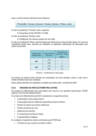 Logo, a perda máxima admissível será dada por:


        PTotal [dB] = Pconect x Nconect + Pjuntas x Njuntas + Pfibra x Ltotal


O valor do parâmetro “Pconect” será o seguinte:
         Conectores do tipo PC/APC ≤ 0,5dB.
O valor do parâmetro “Pjuntas” será:
         0,2dB/junta. No máximo poderá ser de 0,3dB.
O valor do coeficiente “Pfibra” será fornecido pelo fabricante do cabo de fibra óptica. Em caso de
inexistência deste valor, deverão ser utilizados os seguintes coeficientes de atenuação para
cabos monomodo:


                                                             Coeficientes de
                          Categoria dos    Comprimento de   atenuação - Pfibra
                          cabos de fibra     onda (nm)
                                                                 (dB/km)

                                                1310                1
                               OS1
                                                1550                1

                                                1310               0,4
                               OS2
                                                1550               0,4

                                 Tabela X – Coeficientes de atenuação


Os ensaios de perdas totais deverão ser executados nos dois sentidos, sendo o valor real a
média aritmética das duas medições.
Estes valores deverão ser registados na tabela de perdas totais, constante do REF.

6.4.2      ENSAIOS DE REFLECTOMETRIA (OTDR)
Os ensaios de reflectometria são executados com recurso a um aparelho denominado “OTDR”
(Optical Time Domain Reflectometer).
Os ensaios de reflectometria permitem caracterizar os seguintes pontos:
       A atenuação numa junta/conector;
       A atenuação total em distâncias específicas (troços de fibra);
       Perdas de retorno de eventos reflectivos;
       Perdas de retorno do Link;
       Distância dos eventos;
       O comprimento da fibra em teste;
       A regularidade da ligação.
As unidades e respectivos valores conhecidos pelo OTDR são:
       O tempo em que o pulso é enviado na fibra;
                                                                                            pág. 82
 