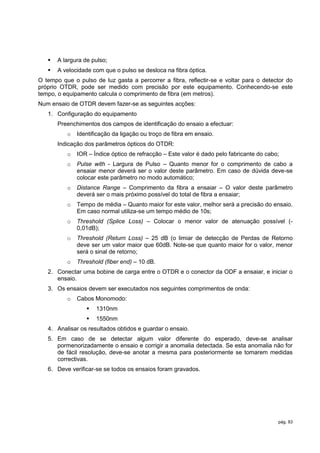    A largura de pulso;
      A velocidade com que o pulso se desloca na fibra óptica.
O tempo que o pulso de luz gasta a percorrer a fibra, reflectir-se e voltar para o detector do
próprio OTDR, pode ser medido com precisão por este equipamento. Conhecendo-se este
tempo, o equipamento calcula o comprimento de fibra (em metros).
Num ensaio de OTDR devem fazer-se as seguintes acções:
   1. Configuração do equipamento
       Preenchimentos dos campos de identificação do ensaio a efectuar:
          o   Identificação da ligação ou troço de fibra em ensaio.
       Indicação dos parâmetros ópticos do OTDR:
          o   IOR – Índice óptico de refracção – Este valor é dado pelo fabricante do cabo;
          o   Pulse with - Largura de Pulso – Quanto menor for o comprimento de cabo a
              ensaiar menor deverá ser o valor deste parâmetro. Em caso de dúvida deve-se
              colocar este parâmetro no modo automático;
          o   Distance Range – Comprimento da fibra a ensaiar – O valor deste parâmetro
              deverá ser o mais próximo possível do total de fibra a ensaiar;
          o   Tempo de média – Quanto maior for este valor, melhor será a precisão do ensaio.
              Em caso normal utiliza-se um tempo médio de 10s;
          o   Threshold (Splice Loss) – Colocar o menor valor de atenuação possível (-
              0,01dB);
          o   Threshold (Return Loss) – 25 dB (o limiar de detecção de Perdas de Retorno
              deve ser um valor maior que 60dB. Note-se que quanto maior for o valor, menor
              será o sinal de retorno;
          o   Threshold (fiber end) – 10 dB.
   2. Conectar uma bobine de carga entre o OTDR e o conector da ODF a ensaiar, e iniciar o
      ensaio.
   3. Os ensaios devem ser executados nos seguintes comprimentos de onda:
          o   Cabos Monomodo:
                     1310nm
                     1550nm
   4. Analisar os resultados obtidos e guardar o ensaio.
   5. Em caso de se detectar algum valor diferente do esperado, deve-se analisar
      pormenorizadamente o ensaio e corrigir a anomalia detectada. Se esta anomalia não for
      de fácil resolução, deve-se anotar a mesma para posteriormente se tomarem medidas
      correctivas.
   6. Deve verificar-se se todos os ensaios foram gravados.




                                                                                          pág. 83
 