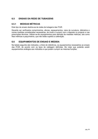 6.5     ENSAIO DA REDE DE TUBAGENS

6.5.1     MEDIDAS MÉTRICAS
Este tipo de ensaio destina-se às redes de tubagens das ITUR.
Deverão ser verificados comprimentos, alturas, espaçamentos, raios de curvatura, diâmetros e
outras medidas consideradas necessárias, de modo a cumprir com o disposto no projecto e nas
prescrições técnicas. Utilizar-se-ão equipamentos para aferição de medidas métricas, tais como
fitas métricas e paquímetros, que não estão sujeitos a calibração.

6.6     EQUIPAMENTOS DE ENSAIO E MEDIDA
Na tabela seguinte são indicados, a título de referência, os equipamentos necessários ao ensaio
das ITUR, de acordo com os tipos de cablagem definidas. De notar que poderão existir
equipamentos análogos aos indicados e que podem cumprir as mesmas funções.




                                                                                         pág. 84
 