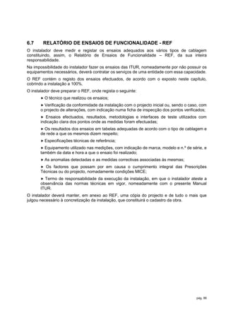 6.7     RELATÓRIO DE ENSAIOS DE FUNCIONALIDADE - REF
O instalador deve medir e registar os ensaios adequados aos vários tipos de cablagem
constituindo, assim, o Relatório de Ensaios de Funcionalidade – REF, da sua inteira
responsabilidade.
Na impossibilidade do instalador fazer os ensaios das ITUR, nomeadamente por não possuir os
equipamentos necessários, deverá contratar os serviços de uma entidade com essa capacidade.
O REF contém o registo dos ensaios efectuados, de acordo com o exposto neste capítulo,
cobrindo a instalação a 100%.
O instalador deve preparar o REF, onde regista o seguinte:
       O   técnico que realizou os ensaios;
        Verificação da conformidade da instalação com o projecto inicial ou, sendo o caso, com
       o projecto de alterações, com indicação numa ficha de inspecção dos pontos verificados;
         Ensaios efectuados, resultados, metodologias e interfaces de teste utilizados com
       indicação clara dos pontos onde as medidas foram efectuadas;
        Os resultados dos ensaios em tabelas adequadas de acordo com o tipo de cablagem e
       de rede a que os mesmos dizem respeito;
        Especificações   técnicas de referência;
        Equipamento utilizado nas medições, com indicação de marca, modelo e n.º de série, e
       também da data e hora a que o ensaio foi realizado;
        As   anomalias detectadas e as medidas correctivas associadas às mesmas;
        Os factores que possam por em causa o cumprimento integral das Prescrições
       Técnicas ou do projecto, nomadamente condições MICE;
        Termo de responsabilidade da execução da instalação, em que o instalador ateste a
       observância das normas técnicas em vigor, nomeadamente com o presente Manual
       ITUR.
O instalador deverá manter, em anexo ao REF, uma cópia do projecto e de tudo o mais que
julgou necessário à concretização da instalação, que constituirá o cadastro da obra.




                                                                                         pág. 86
 