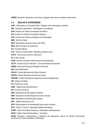 UNIÃO: Acessório destinado a promover a ligação entre duas condutas consecutivas.

1.5     SIGLAS E ACRÓNIMOS
ACR: “Attenuation to Crosstalk Ratio”. Relação entre atenuação e diafonia.
AM: “Amplitude Modulation”. Modulação em amplitude.
ATE: Armário de Telecomunicações de Edifício.
ATI: Armário de Telecomunicações Individual.
ATU: Armário de Telecomunicações de Urbanização.
BER: “Bit Error Rate”.
BGT: Barramento Geral de Terras das ITED.
BPA: Bloco Privativo de Assinante.
CA: Corrente Alterna
C/N: “Carrier to Noise Ratio”. Relação portadora ruído.
CATV: “Community Antenna Television”.
CC: Cabo coaxial.
CCIR: Comité Consultivo Internacional de Radiodifusão.
CCTV: “Closed Circuit Television”. Circuito fechado de televisão.
CEMU: Caixa de Entrada de Moradia Unifamiliar.
CM: Coluna Montante.
CM-CC: Coluna Montante de Cabos Coaxiais.
CM-PC: Coluna Montante de Pares de Cobre.
COFDM: “Coded Orthogonal Frequency Division Multiplexing”.
CR: Cabeça de Rede.
CV: Câmara de Visita.
DAB: “Digital Audio Broadcasting”.
DC: Corrente Contínua.
DDC: Dispositivo de Derivação de Cliente.
DDE: Dispositivo de Distribuição de Corte e Ensaio.
DDS: Dispositivo de Distribuição Simples.
DSL: “Digital Subscriber Line”.
DST: Descarregador de Sobretensão para cabos coaxiais.
DTH: “Direct To Home”. Recepção Satélite Doméstica.
DTMF: “Dual-Tone Multi-Frequency”. Marcação multifrequência.
DVB-T: Digital Video Broadcasting – Terrestrial
DVSS: Domótica, Videoportaria e Sistemas de Segurança. Deriva de CCCB (Commands,
Controls and Communications in Buildings).

                                                                                    pág. 9
 