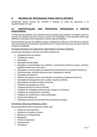 9        REGRAS DE SEGURANÇA PARA INSTALADORES
Inicialmente deverá sempre ser cumprido o disposto no plano de segurança e na
regulamentação em vigor.

9.1  IDENTIFICAÇÃO               DAS      PRINCIPAIS        OPERAÇÕES           E    RISCOS
ASSOCIADOS
A dimensão dos trabalhos a ser realizados varia de projecto para projecto. No entanto, existe um
conjunto de trabalhos que são comuns à maioria das instalações, o que possibilita desde logo
identificar os principais riscos associados a esses mesmos trabalhos.
Genericamente este tipo de trabalhos implica a utilização de máquinas, ferramentas e materiais
cujo manuseamento se caracteriza igualmente por um conjunto de riscos que são assim comuns
a todas as instalações.
Principais Operações nos Loteamentos, Urbanizações e Conjunto de Edifícios
As principais operações a executar nas ITUR consistem em:
       Estabelecimento de acessos;
       Trabalhos em altura;
       Demolições;
       Operações de betonagem;
       Elevações e movimentações de materiais e componentes através de gruas, guinchos,
        aparelhos diferenciais, entre outros;
       Descargas e movimentações de equipamentos (manualmente ou aparelhos eléctricos);
       Cortes de metais, utilizando discos de corte, rebarbadora e serrote;
       Operações de soldadura;
       Abertura de buracos e roços (manualmente, por martelo ou berbequim eléctrico);
       Operações de colocação de tubos, poleias, suportes e esteiras;
       Operações de remates em betão e alvenaria;
       Trabalhos de passagem de cabos;
       Trabalhos próximos a linhas em tensão;
       Trabalhos em instalações eléctricas (sem energia ou em tensão);
       Trabalhos em equipamentos sob tensão;
       Trabalhos de revestimento e impermeabilização;
       Ensaios não destrutivos;
       Operações de ensaio dos equipamentos de telecomunicações.

Ferramentas, Máquinas e Materiais a utilizar
As principais ferramentas e máquinas a utilizar, são:
       Alicate de cravar terminais;
       Aparelhos de medida e controlo;
       Betoneiras e autobetoneiras;
       Berbequins;
       Cilindro compactador;
       Compressores;
       Cravadoras;
                                                                                          pág. 91
 