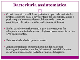 Bacteriuria assintomática
 O rastreamento para B.A. na gestação faz parte da maioria dos
protocolos de pré-natal e deve ser feito por urocultura, a qual é
positiva quando ocorre: desenvolvimento de 100.000
colônias/mL de urina + ausência de sinais e sintomas.
 Evolui para Pielonefrite em 20 a 30% das vezes, e se for
adequadamente tratada, essa evolução ocorrerá somente em 1 a
1,5% das gestantes.
 Esta associada a baixo peso ao nascer.
 Algumas patologias aumentam sua incidência como:
imunoglobinopatias, anemias, hipertensão arterial, diabetes
mellitus, anormalidades do trato urinário e tabagismo.
 
