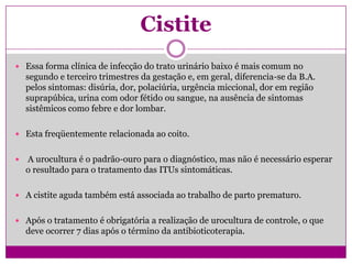 Cistite
 Essa forma clínica de infecção do trato urinário baixo é mais comum no
segundo e terceiro trimestres da gestação e, em geral, diferencia-se da B.A.
pelos sintomas: disúria, dor, polaciúria, urgência miccional, dor em região
suprapúbica, urina com odor fétido ou sangue, na ausência de sintomas
sistêmicos como febre e dor lombar.
 Esta freqüentemente relacionada ao coito.
 A urocultura é o padrão-ouro para o diagnóstico, mas não é necessário esperar
o resultado para o tratamento das ITUs sintomáticas.
 A cistite aguda também está associada ao trabalho de parto prematuro.
 Após o tratamento é obrigatória a realização de urocultura de controle, o que
deve ocorrer 7 dias após o término da antibioticoterapia.
 