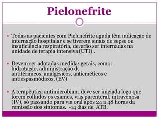 Pielonefrite
 Todas as pacientes com Pielonefrite aguda têm indicação de
internação hospitalar e se tiverem sinais de sepse ou
insuficiência respiratória, deverão ser internadas na
unidade de terapia intensiva (UTI) .
 Devem ser adotadas medidas gerais, como:
hidratação, administração de
antitérmicos, analgésicos, antieméticos e
antiespasmódicos, (EV)
 A terapêutica antimicrobiana deve ser iniciada logo que
forem colhidos os exames, vias parenteral, intravenosa
(IV), só passando para via oral após 24 a 48 horas da
remissão dos sintomas. -14 dias de ATB.
 