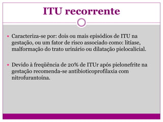 ITU recorrente
 Caracteriza-se por: dois ou mais episódios de ITU na
gestação, ou um fator de risco associado como: litíase,
malformação do trato urinário ou dilatação pielocalicial.
 Devido à freqüência de 20% de ITUr após pielonefrite na
gestação recomenda-se antibioticoprofilaxia com
nitrofurantoína.
 