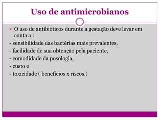 Uso de antimicrobianos
 O uso de antibióticos durante a gestação deve levar em
conta a :
- sensibilidade das bactérias mais prevalentes,
- facilidade de sua obtenção pela paciente,
- comodidade da posologia,
- custo e
- toxicidade ( benefícios x riscos.)
 