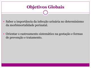 Objetivos Globais
 Saber a importância da infecção urinária no determinismo
da morbimortalidade perinatal.
 Orientar o rastreamento sistemático na gestação e formas
de prevenção e tratamento.
 