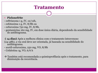 Tratamento
 Pielonefrite
- ceftriaxona 1 g, IV, 12/12h,
- cefotaxima 1 g, IV, 8/8h ou
- cefuroxima 750 mg, IV, 8/8h.
- gentamicina 160 mg, IV, em dose única diária, dependendo da sensibilidade
do antibiograma.
( 14 dias) Após a melhora clínica com o tratamento intravenoso
(24-48h), a via oral deve ser orientada, já baseada na sensibilidade do
antibiograma.
- axetil-cefuroxima, 250 mg, VO, 8/8h
- Cefalotina 1g, VO, 6/6 h
 Também está recomendada a quimioprofilaxia após o tratamento, para
diminuição da recorrência.
 