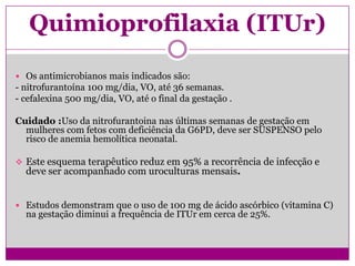 Quimioprofilaxia (ITUr)
 Os antimicrobianos mais indicados são:
- nitrofurantoína 100 mg/dia, VO, até 36 semanas.
- cefalexina 500 mg/dia, VO, até o final da gestação .
Cuidado :Uso da nitrofurantoina nas últimas semanas de gestação em
mulheres com fetos com deficiência da G6PD, deve ser SUSPENSO pelo
risco de anemia hemolítica neonatal.
 Este esquema terapêutico reduz em 95% a recorrência de infecção e
deve ser acompanhado com uroculturas mensais.
 Estudos demonstram que o uso de 100 mg de ácido ascórbico (vitamina C)
na gestação diminui a frequência de ITUr em cerca de 25%.
 
