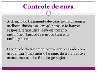 Controle de cura
 A eficácia do tratamento deve ser avaliada com a
melhora clínica e se, em 48 horas, não houver
resposta terapêutica, deve-se trocar o
antibiótico, baseado na urocultura e no
antibiograma.
 O controle do tratamento deve ser realizado com
urocultura 7 dias após o término do tratamento e
mensalmente até o final da gestação.
 