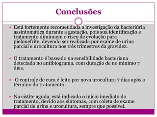 Conclusões
 Está fortemente recomendada a investigação da bacteriúria
assintomática durante a gestação, pois sua identificação e
tratamento diminuem o risco de evolução para
pielonefrite, devendo ser realizada por exame de urina
parcial e urocultura nos três trimestres da gravidez.
 O tratamento é baseado na sensibilidade bacteriana
detectada no antibiograma, com duração de no minimo 7
dias.
 O controle de cura é feito por nova urocultura 7 dias após o
término do tratamento.
 Na cistite aguda, está indicado o início imediato do
tratamento, devido aos sintomas, com coleta de exame
parcial de urina e urocultura, sempre que possível.
 