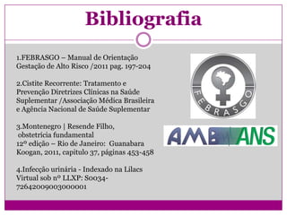 Bibliografia
1.FEBRASGO – Manual de Orientação
Gestação de Alto Risco /2011 pag. 197-204
2.Cistite Recorrente: Tratamento e
Prevenção Diretrizes Clínicas na Saúde
Suplementar /Associação Médica Brasileira
e Agência Nacional de Saúde Suplementar
3.Montenegro | Resende Filho,
obstetrícia fundamental
12º edição – Rio de Janeiro: Guanabara
Koogan, 2011, capitulo 37, páginas 453-458
4.Infecção urinária - Indexado na Lilacs
Virtual sob nº LLXP: S0034-
72642009003000001
 