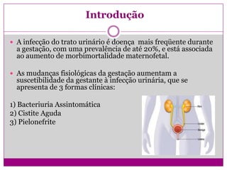 Introdução
 A infecção do trato urinário é doença mais freqüente durante
a gestação, com uma prevalência de até 20%, e está associada
ao aumento de morbimortalidade maternofetal.
 As mudanças fisiológicas da gestação aumentam a
suscetibilidade da gestante à infecção urinária, que se
apresenta de 3 formas clínicas:
1) Bacteriuria Assintomática
2) Cistite Aguda
3) Pielonefrite
 
