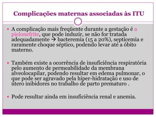 Complicações maternas associadas às ITU
 A complicação mais freqüente durante a gestação é a
pielonefrite, que pode induzir, se não for tratada
adequadamente  bacteremia (15 a 20%), septicemia e
raramente choque séptico, podendo levar até a óbito
materno.
 Também existe a ocorrência de insuficiência respiratória
pelo aumento de permeabilidade da membrana
alveolocapilar, podendo resultar em edema pulmonar, o
que pode ser agravado pela hiper-hidratação e uso de
útero inibidores no trabalho de parto prematuro .
 Pode resultar ainda em insuficiência renal e anemia.
 